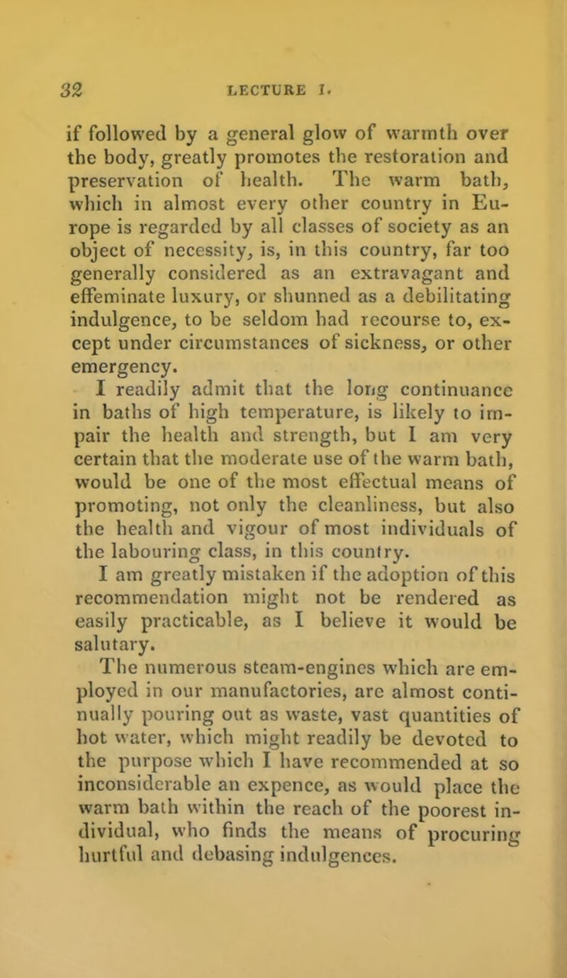 if followed by a general glow of warmth over the body, greatly promotes the restoration and preservation of health. The warm hath, which in almost every other country in Eu- rope is regarded by all classes of society as an object of necessity, is, in this country, far too generally considered as an extravagant and effeminate luxury, or shunned as a debilitating indulgence, to be seldom had recourse to, ex- cept under circumstances of sickness, or other emergency. I readily admit that the long continuance in baths of high temperature, is likely to im- pair the health and strength, but I am very certain that the moderate use of the warm bath, would be one of the most effectual means of promoting, not only the cleanliness, but also the health and vigour of most individuals of the labouring class, in this country. I am greatly mistaken if the adoption of this recommendation might not be rendered as easily practicable, as I believe it would be salutary. The numerous steam-engines which are em- ployed in our manufactories, are almost conti- nually pouring out as waste, vast quantities of hot water, which might readily be devoted to the purpose which I have recommended at so inconsiderable an expence, as would place the warm bath within the reach of the poorest in- dividual, who finds the means of procuring hurtful and debasing indulgences.