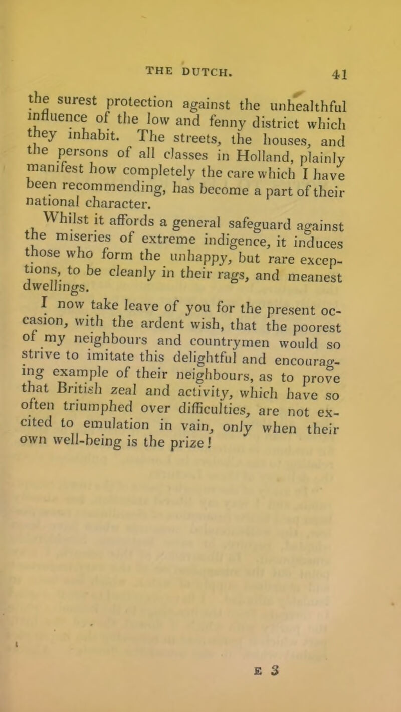 THE DUTCH. the surest protection against the unhealthful influence of the low and fenny district which they inhabit. The streets, the houses, and the persons of all classes in Holland, plainly manifest how completely the care which I have been recommending, has become a part of their national character. Whilst it affords a general safeguard against the miseries of extreme indigence, it induces those who form the unhappy, but rare excep- tions, to be cleanly in their rags, and meanest dwellings. I now take leave of you for the present oc- casion, with the ardent wish, that the poorest of my neighbours and countrymen would so stiive to imitate this delightful and encourag- ing example of their neighbours, as to prove that British zeal and activity, which have so often triumphed over difficulties, are not ex- cited to emulation in vain, only when their own well-being is the prize 1 t E 3
