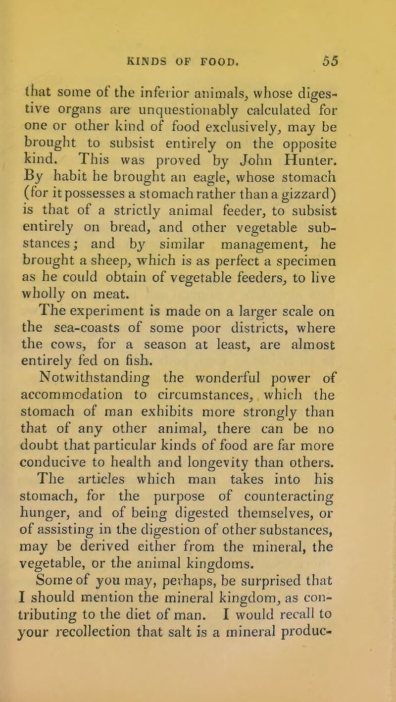 (hat some of the inferior animals, whose diges- tive organs are unquestionably calculated for one or other kind of food exclusively, may be brought to subsist entirely on the opposite kind. This was proved by John Hunter. By habit he brought an eagle, whose stomach (for it possesses a stomach rather than a gizzard) is that of a strictly animal feeder, to subsist entirely on bread, and other vegetable sub- stances ; and bj' similar management, he brought a sheep, which is as perfect a specimen as he could obtain of vegetable feeders, to live wholly on meat. The experiment is made on a larger scale on the sea-coasts of some poor districts, where the cows, for a season at least, are almost entirely fed on fish. Notwithstanding the wonderful power of accommodation to circumstances, which the stomach of man exhibits more strongly than that of any other animal, there can be no doubt that particular kinds of food are far more conducive to health and longevity than others. The articles which man takes into his stomach, for the purpose of counteracting hunger, and of being digested themselves, or of assisting in the digestion of other substances, may be derived either from the mineral, the vegetable, or the animal kingdoms. Some of you may, perhaps, be surprised that I should mention the mineral kingdom, as con- tributing to the diet of man. I would recall to your recollection that salt is a mineral produc-