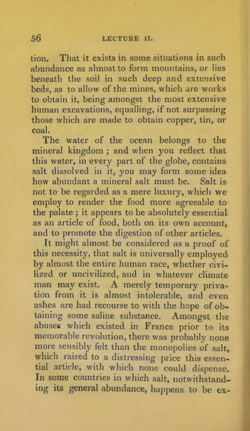 tion. That it exists in some situations in such abundance as almost to form mountains, or lies beneath the soil in such deep and extensive beds, as to allow of the mines, which are works to obtain it, being amongst the most extensive human excavations, equalling, if not surpassing those which are made to obtain copper, tin, or coal. The water of the ocean belongs to the mineral kingdom ; and when you reflect that this water, in every part of the globe, contains salt dissolved in it, you may form some idea how abundant a mineral salt must be. Salt is not to be regarded as a mere luxury, which we employ to render the food more agreeable to the palate ; it appears to be absolutely essential as an article of food, both on its own account, and to promote the digestion of other articles. It might almost be considered as a proof of this necessity, that salt is universally employed- by almost the entire human race, whether civi- lized or uncivilized, and in whatever climate man may exist. A merely temporary priva- tion from it is almost intolerable, and even ashes are had recourse to with the hope of ob- taining some saline substance. Amongst the abuses which existed in France prior to its memorable revolution, there was probably none more sensibly felt than the monopolies of salt, which raised to a distressing price this essen- tial article, with which none could dispense. In some countries in which salt, notwithstand- ing its general abundance, happens to be ex-