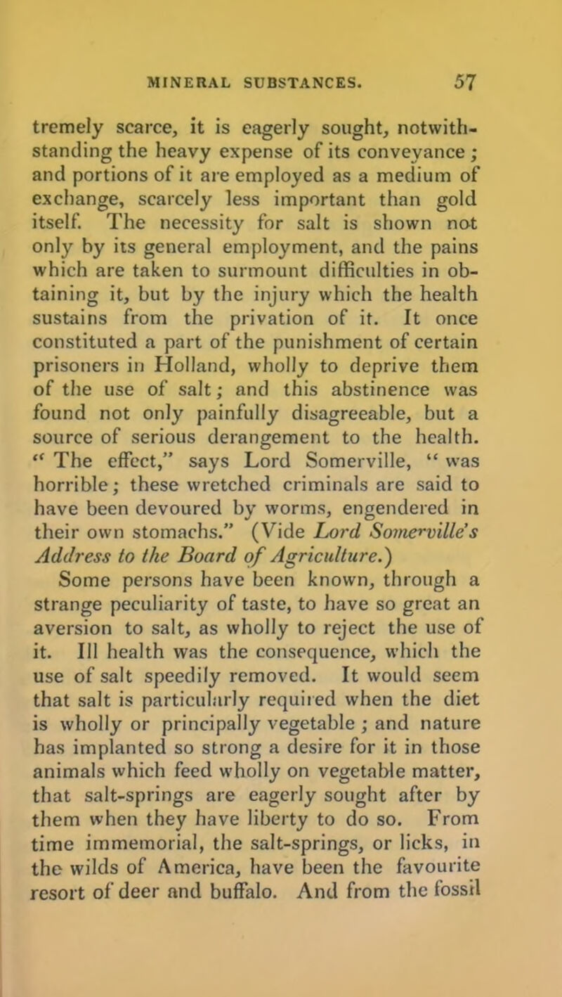 tremely scarce, it is eagerly sought, notwith- standing the heavy expense of its conveyance ; and portions of it are employed as a medium of exchange, scarcely less important than gold itself. The necessity for salt is shown not only by its general employment, and the pains which are taken to surmount difficulties in ob- taining it, but by the injury which the health sustains from the privation of it. It once constituted a part of the punishment of certain prisoners in Holland, wholly to deprive them of the use of salt; and this abstinence was found not only painfully disagreeable, but a source of serious derangement to the health. “ The effect,” says Lord Somerville, “ was horrible; these wretched criminals are said to have been devoured by worms, engendered in their own stomachs.” (Vide Lord Somerville s Address to the Board of Agriculture.) Some persons have been known, through a strange peculiarity of taste, to have so great an aversion to salt, as wholly to reject the use of it. Ill health was the consequence, which the use of salt speedily removed. It would seem that salt is particularly required when the diet is wholly or principally vegetable ; and nature has implanted so strong a desire for it in those animals which feed wholly on vegetable matter, that salt-springs are eagerly sought after by them when they have liberty to do so. From time immemorial, the salt-springs, or licks, in the wilds of America, have been the favourite resort of deer and buffalo. And from the fossil