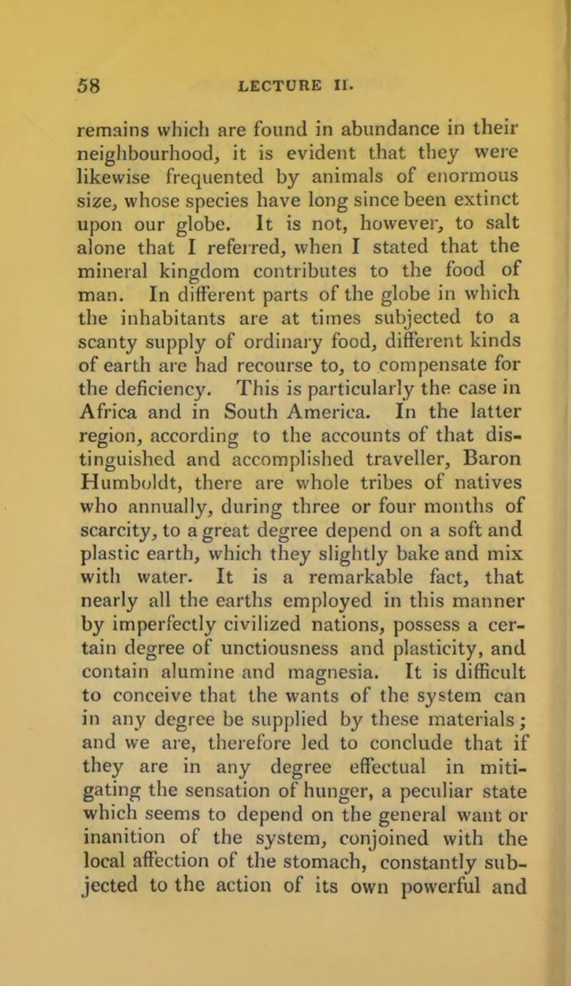 remains which are found in abundance in their neighbourhood, it is evident that they were likewise frequented by animals of enormous size, whose species have long since been extinct upon our globe. It is not, however, to salt alone that I referred, when I stated that the mineral kingdom contributes to the food of man. In different parts of the globe in which the inhabitants are at times subjected to a scanty supply of ordinary food, different kinds of earth are had recourse to, to compensate for the deficiency. This is particularly the case in Africa and in South America. In the latter region, according to the accounts of that dis- tinguished and accomplished traveller, Baron Humboldt, there are whole tribes of natives who annually, during three or four months of scarcity, to a great degree depend on a soft and plastic earth, which they slightly bake and mix with water. It is a remarkable fact, that nearly all the earths employed in this manner by imperfectly civilized nations, possess a cer- tain degree of unctiousness and plasticity, and contain alumine and magnesia. It is difficult to conceive that the wants of the system can in any degree be supplied by these materials; and we are, therefore led to conclude that if they are in any degree effectual in miti- gating the sensation of hunger, a peculiar state which seems to depend on the general want or inanition of the system, conjoined with the local affection of the stomach, constantly sub- jected to the action of its own powerful and