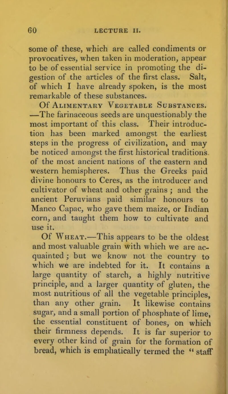 some of these, which are called condiments or provocatives, when taken in moderation, appear to be of essential service in promoting the di- gestion of the articles of the first class. Salt, of which I have already spoken, is the most remarkable of these substances. Of Alimentary Vegetable Substances. —The farinaceous seeds are unquestionably the most important of this class. Their introduc- tion has been marked amongst the earliest steps in the progress of civilization, and may be noticed amongst the first historical traditions, of the most ancient nations of the eastern and western hemispheres. Thus the Greeks paid divine honours to Ceres, as the introducer and cultivator of wheat and other grains ; and the ancient Peruvians paid similar honours to Manco Capac, who gave them maize, or Indian corn, and taught them how to cultivate and use it. Of Wheat.—This appears to be the oldest and most valuable grain with which we are ac- quainted ; but we know not the country to which we are indebted for it. It contains a large quantity of starch, a highly nutritive principle, and a larger quantity of gluten, the most nutritious of all the vegetable principles, than any other grain. It likewise contains sugar, and a small portion of phosphate of lime, the essential constituent of bones, on which their firmness depends. It is far superior to every other kind of grain for the formation of bread, which is emphatically termed the “ staff