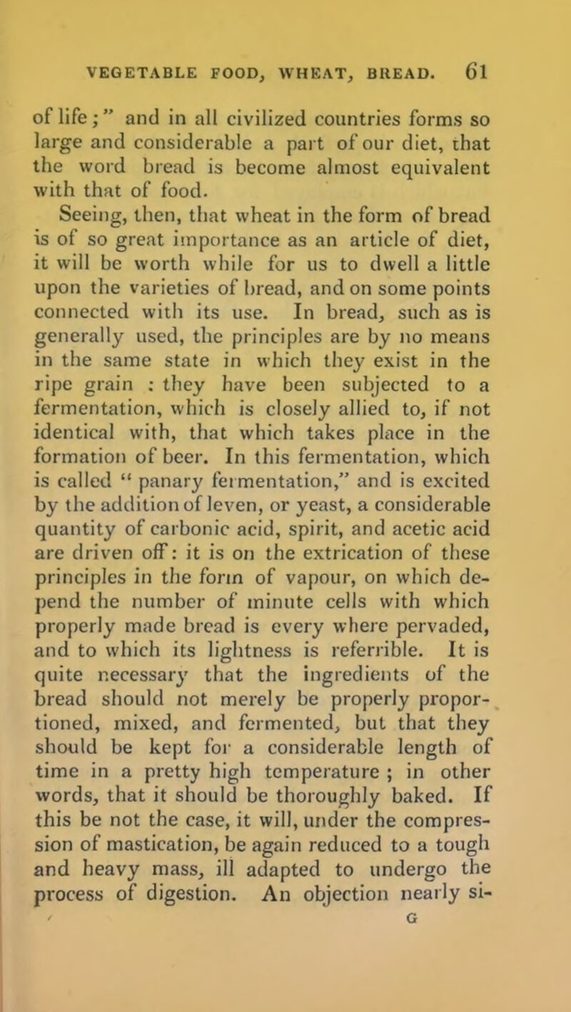 VEGETABLE FOOD, WHEAT, BREAD. Cl of life; ” and in all civilized countries forms so large and considerable a part of our diet, that the word bread is become almost equivalent with that of food. Seeing, then, that wheat in the form of bread is of so great importance as an article of diet, it will be worth while for us to dwell a little upon the varieties of bread, and on some points connected with its use. In bread, such as is generally used, the principles are by no means in the same state in which they exist in the ripe grain ; they have been subjected to a fermentation, which is closely allied to, if not identical with, that which takes place in the formation of beer. In this fermentation, which is called “ panary fermentation,” and is excited by the addition of leven, or yeast, a considerable quantity of carbonic acid, spirit, and acetic acid are driven off: it is on the extrication of these principles in the form of vapour, on which de- pend the number of minute cells with which properly made bread is every where pervaded, and to which its lightness is referrible. It is quite necessary that the ingredients of the bread should not merely be properly propor- tioned, mixed, and fermented, but that they should be kept for a considerable length of time in a pretty high temperature ; in other words, that it should be thoroughly baked. If this be not the case, it will, under the compres- sion of mastication, be again reduced to a tough and heavy mass, ill adapted to undergo the process of digestion. An objection nearly si- ' G