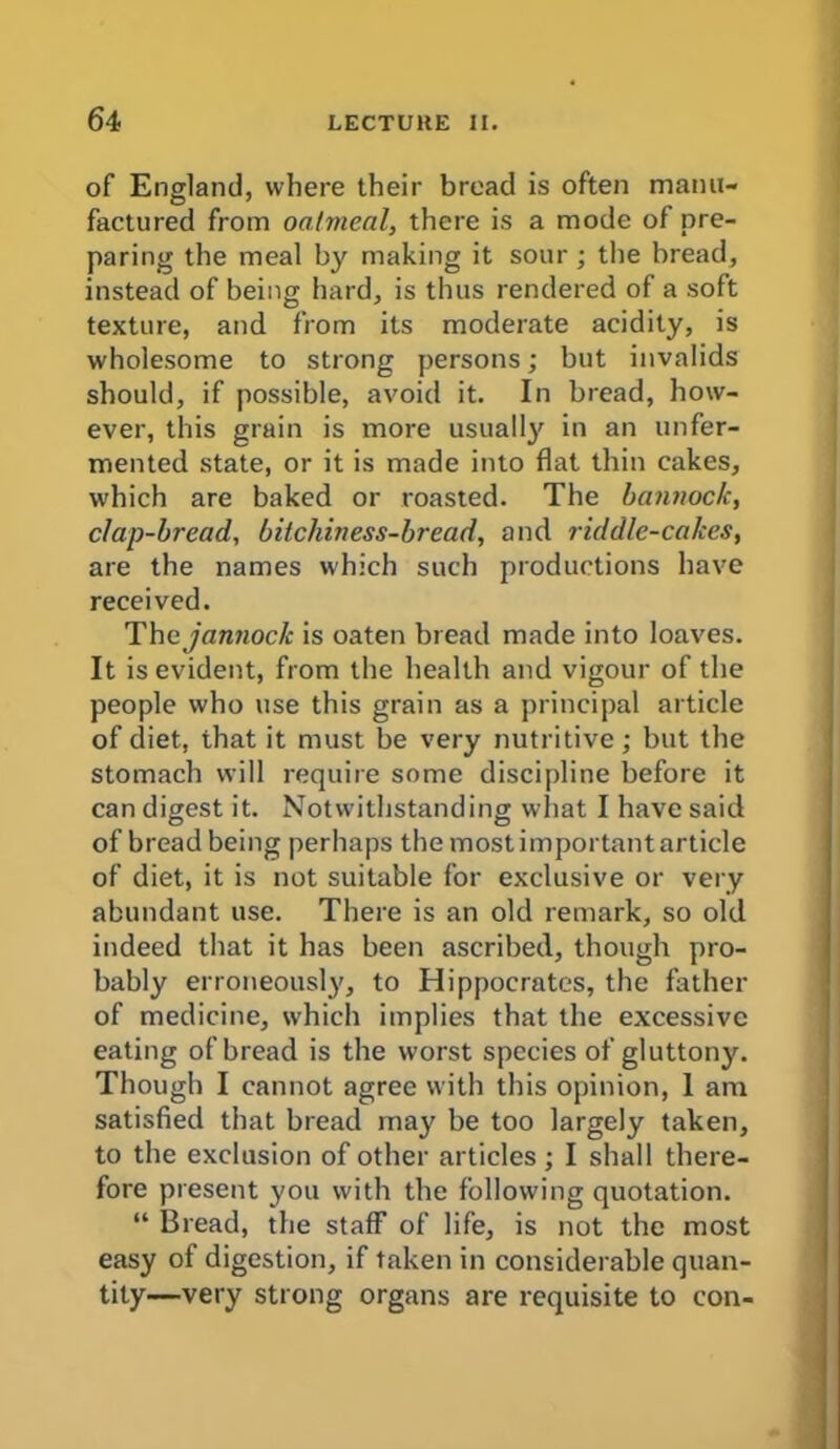 of England, where their bread is often manu- factured from oatmeal, there is a mode of pre- paring the meal by making it sour; the bread, instead of being hard, is thus rendered of a soft texture, and from its moderate acidity, is wholesome to strong persons; but invalids should, if possible, avoid it. In bread, how- ever, this grain is more usually in an unfer- mented state, or it is made into flat thin cakes, which are baked or roasted. The bannock, clap-bread, bitchiness-bread, and riddle-cakes, are the names which such productions have received. Thejannock is oaten bread made into loaves. It is evident, from the health and vigour of the people who use this grain as a principal article of diet, that it must be very nutritive; but the stomach will require some discipline before it can digest it. Notwithstanding what I have said of bread being perhaps themostimportantarticle of diet, it is not suitable for exclusive or very abundant use. There is an old remark, so old indeed that it has been ascribed, though pro- bably erroneously, to Hippocrates, the father of medicine, which implies that the excessive eating of bread is the worst species of gluttony. Though I cannot agree with this opinion, 1 am satisfied that bread may be too largely taken, to the exclusion of other articles; I shall there- fore present you with the following quotation. “ Bread, the staff of life, is not the most easy of digestion, if taken in considerable quan- tity—very strong organs are requisite to con-