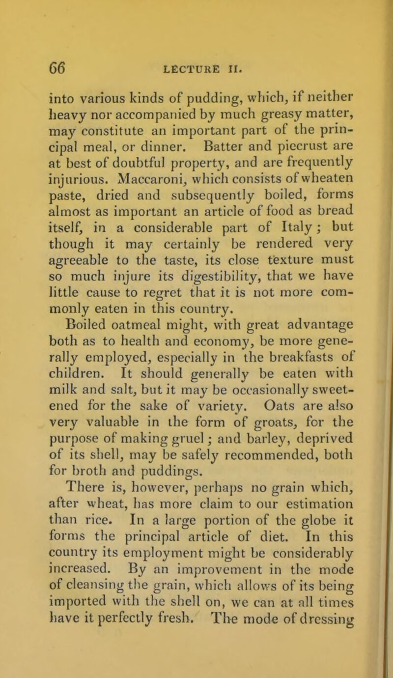 into various kinds of pudding, which, if neither heavy nor accompanied by much greasy matter, may constitute an important part of the prin- cipal meal, or dinner. Batter and piecrust are at best of doubtful property, and are frequently injurious. Maccaroni, which consists ofwheaten paste, dried and subsequently boiled, forms almost as important an article of food as bread itself, in a considerable part of Italy; but though it may certainly be rendered very agreeable to the taste, its close texture must so much injure its digestibility, that we have little cause to regret that it is not more com- monly eaten in this country. Boiled oatmeal might, with great advantage both as to health and economy, be more gene- rally employed, especially in the breakfasts of children. It should generally be eaten with milk and salt, but it may be occasionally sweet- ened for the sake of variety. Oats are also very valuable in the form of groats, for the purpose of making gruel; and barley, deprived of its shell, may be safely recommended, both for broth and puddings. There is, however, perhaps no grain which, after wheat, has more claim to our estimation than rice. In a large portion of the globe it forms the principal article of diet. In this country its employment might be considerably increased. By an improvement in the mode of cleansing the grain, which allows of its being imported with the shell on, we can at all times have it perfectly fresh. The mode of dressing