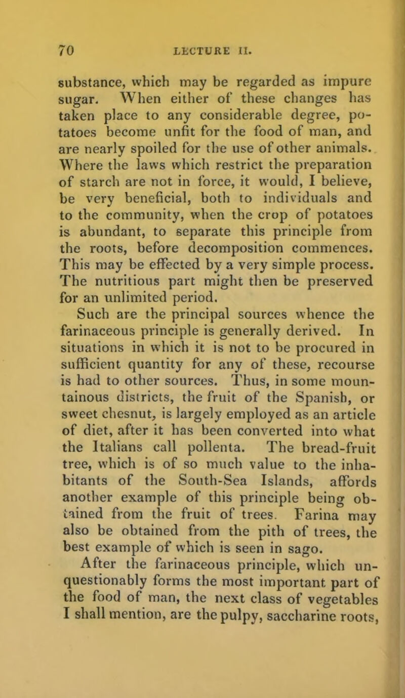 substance, which may be regarded as impure sugar. When either of these changes has taken place to any considerable degree, po- tatoes become unfit for the food of man, and are nearly spoiled for the use of other animals. Where the laws which restrict the preparation of starch are not in force, it would, I believe, be very beneficial, both to individuals and to the community, when the crop of potatoes is abundant, to separate this principle from the roots, before decomposition commences. This may be effected by a very simple process. The nutritious part might then be preserved for an unlimited period. Such are the principal sources whence the farinaceous principle is generally derived. In situations in which it is not to be procured in sufficient quantity for any of these, recourse is had to other sources. Thus, in some moun- tainous districts, the fruit of the Spanish, or sweet chesnut, is largely employed as an article of diet, after it has been converted into what the Italians call pollenta. The bread-fruit tree, which is of so much value to the inha- bitants of the South-Sea Islands, affords another example of this principle being ob- tained from the fruit of trees. Farina may also be obtained from the pith of trees, the best example of which is seen in sago. After the farinaceous principle, which un- questionably forms the most important part of the food of man, the next class of vegetables I shall mention, are the pulpy, saccharine roots,