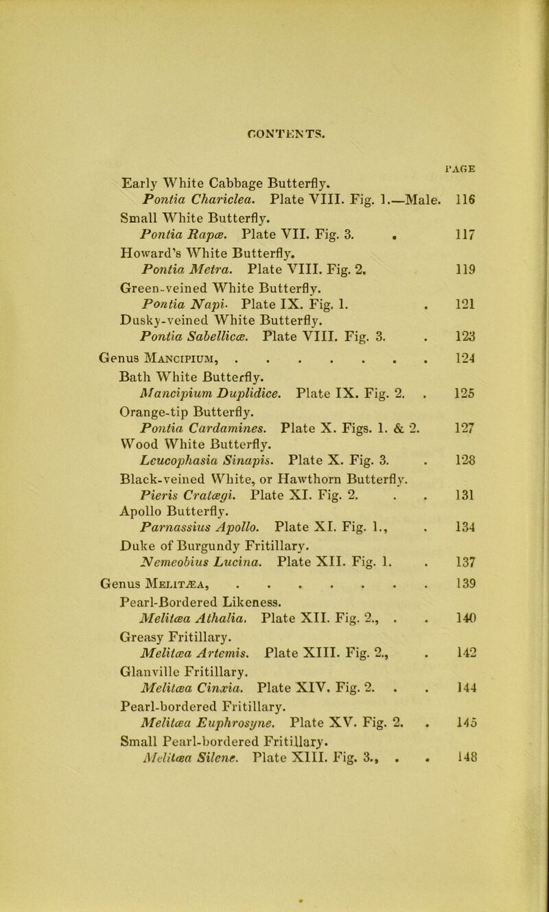 PAGE Early White Cabbage Butterfly. Pontia Chariclea. Plate VIII. Fig. 1.—Male. 116 Small White Butterfly. Pontia Rapes. Plate VII. Fig. 3. . 117 Howard’s White Butterfly. Pontia Metra. Plate VIII. Fig. 2. 119 Green-veined White Butterfly. Pontia Napi• Plate IX. Fig. 1. . 121 Dusky-veined White Butterfly. Pontia Sabellicce. Plate VIII. Fig. 3. . 123 Genus Mancipium, 124 Bath White Butterfly. Mancipium Duplidice. Plate IX. Fig. 2. . 125 Orange-tip Butterfly. Pontia Cardamines. Plate X. Figs. 1. & 2. 127 Wood White Butterfly. Lcucophasia Sinapis. Plate X. Fig. 3. . 128 Black-veined White, or Hawthorn Butterfly. Pieris Cratcegi. Plate XI. Fig. 2. . . 131 Apollo Butterfly. Parnassius Apollo. Plate XI. Fig. 1., . 134 Duke of Burgundy Fritillary. Nemeobius Lucina. Plate XII. Fig. 1. . 137 Genus MelitjEa, 139 Pearl-Bordered Likeness. Melitcsa Athalia. Plate XII. Fig. 2., . . 140 Greasy Fritillary. Melitaea Artemis. Plate XIII. Fig. 2., . 142 Glanville Fritillary. Melilaea Cinxia. Plate XIV. Fig. 2. . . 144 Pearl-bordered Fritillary. Melitcea Euphrosyne. Plate XV. Fig. 2. . 145 Small Pearl-bordered Fritillary.