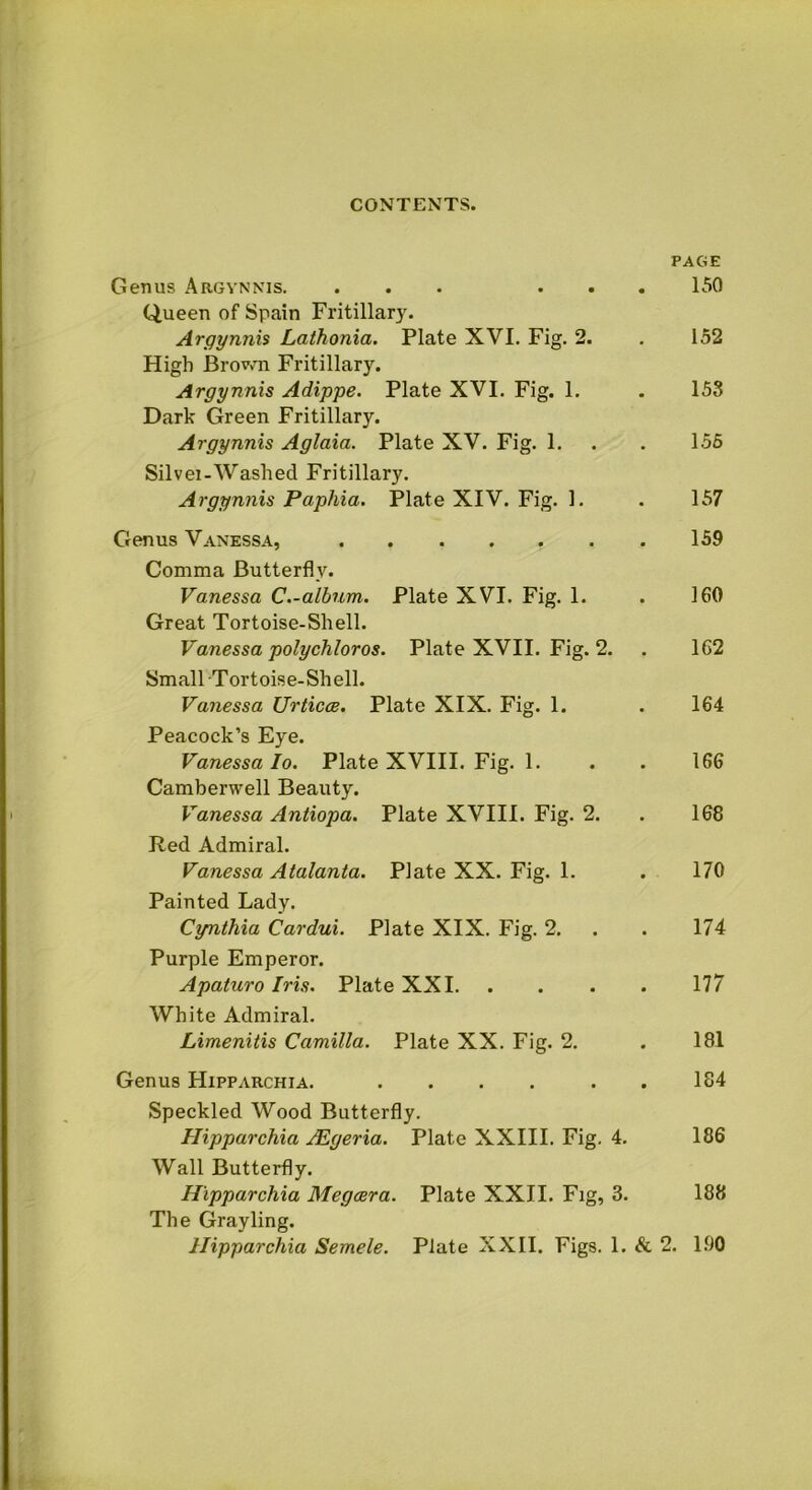 PAGE Genus Argynnis. ... ... 150 Queen of Spain Fritillary. Argynnis Lathonia. Plate XVI. Fig. 2. . 152 High Brown Fritillary. Argynnis Adippe. Plate XVI. Fig. 1. . 153 Dark Green Fritillary. Argynnis Aglaia. Plate XV. Fig. 1. . . 155 Silvei-Washed Fritillary. Argynnis Papliia. Plate XIV. Fig. 1. . 157 Genus Vanessa, 159 Comma Butterfly. Vanessa C.-album. Plate XVI. Fig. 1. . 160 Great Tortoise-Shell. Vanessa polychloros. Plate XVII. Fig. 2. . 162 Small Tortoise-Shell. Vanessa Urticce. Plate XIX. Fig. 1. . 164 Peacock’s Eye. Vanessa Io. Plate XVIII. Fig. 1. . . 166 Camberwell Beauty. Vanessa Anliopa. Plate XVIII. Fig. 2. . 168 Red Admiral. Vanessa Atalanta. Plate XX. Fig. 1. . 170 Painted Lady. Cynthia Cardui. Plate XIX. Fig. 2. . . 174 Purple Emperor. Apaturo Iris. Plate XXI 177 White Admiral. Limenitis Camilla. Plate XX. Fig. 2. . 181 Genus Hipparchia. .... . . 184 Speckled Wood Butterfly. Hipparchia Algeria. Plate XXIII. Fig. 4. 186 Wall Butterfly. Hipparchia Megcera. Plate XXII. Fig, 3. 188 The Grayling.