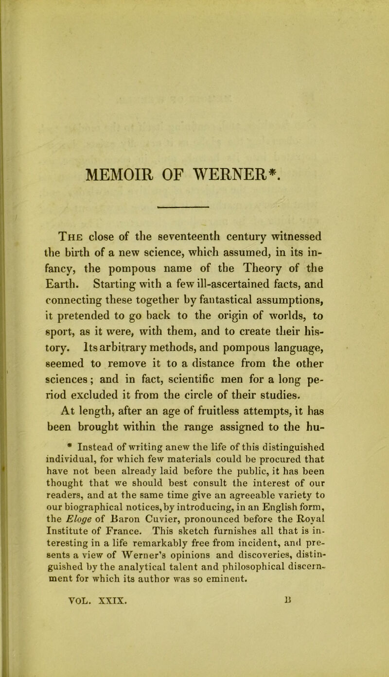 MEMOIR OF WERNER*. The close of the seventeenth century witnessed the birth of a new science, which assumed, in its in- fancy, the pompous name of the Theory of the Earth. Starting with a few ill-ascertained facts, and connecting these together by fantastical assumptions, it pretended to go back to the origin of worlds, to sport, as it were, with them, and to create their his- tory. Its arbitrary methods, and pompous language, seemed to remove it to a distance from the other sciences; and in fact, scientific men for a long pe- riod excluded it from the circle of their studies. At length, after an age of fruitless attempts, it has been brought within the range assigned to the hu- * Instead of writing anew the life of this distinguished individual, for which few materials could be procured that have not been already laid before the public, it has been thought that we should best consult the interest of our readers, and at the same time give an agreeable variety to our biographical notices, by introducing, in an English form, the Eloge of Baron Cuvier, pronounced before the Royal Institute of France. This sketch furnishes all that is in- teresting in a life remarkably free from incident, and pre- sents a view of Werner’s opinions and discoveries, distin- guished by the analytical talent and philosophical discern- ment for which its author was so eminent. VOL. XXIX. li