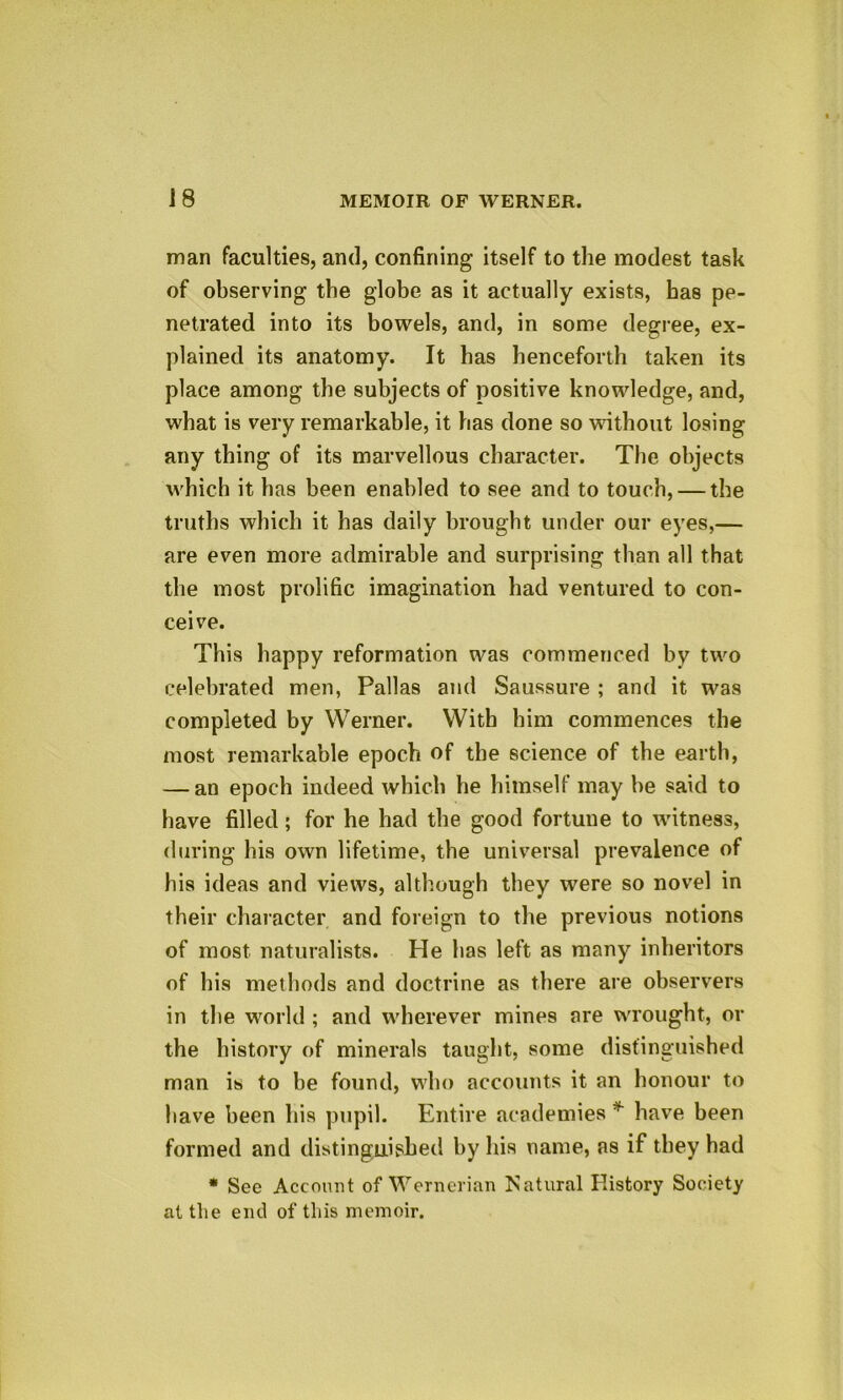 man faculties, and, confining itself to the modest task of observing the globe as it actually exists, has pe- netrated into its bowels, and, in some degree, ex- plained its anatomy. It has henceforth taken its place among the subjects of positive knowledge, and, what is very remarkable, it has done so without losing any thing of its marvellous character. The. objects which it has been enabled to see and to touch, — the truths which it has daily brought under our eyes,— are even more admirable and surprising than all that the most prolific imagination had ventured to con- ceive. This happy reformation was commenced by two celebrated men, Pallas and Saussure ; and it was completed by Werner. With him commences the most remarkable epoch of the science of the earth, — an epoch indeed which he himself may be said to have filled; for he had the good fortune to witness, during his own lifetime, the universal prevalence of his ideas and views, although they were so novel in their character and foreign to the previous notions of most naturalists. He has left as many inheritors of his methods and doctrine as there are observers in the world ; and wherever mines are wrought, or the history of minerals taught, some distinguished man is to be found, who accounts it an honour to have been his pupil. Entire academies * have been formed and distinguished by his name, as if they had * See Account of Wernerian Natural History Society at the end of tins memoir.