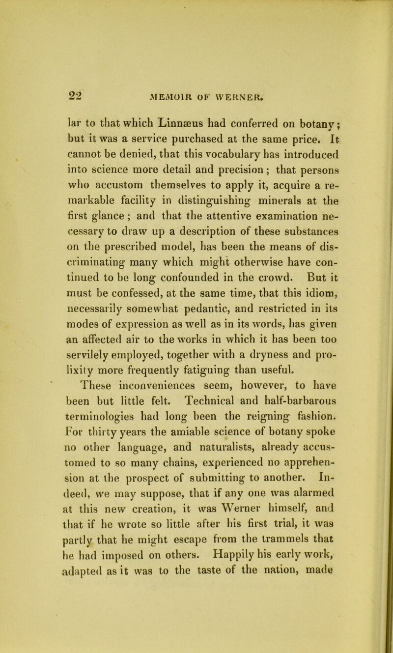 Jar to that which Linnaeus had conferred on botanv; 0 ' but it was a service purchased at the same price. It cannot be denied, that this vocabulary has introduced into science more detail and precision; that persons who accustom themselves to apply it, acquire a re- markable facility in distinguishing minerals at the first glance ; and that the attentive examination ne- cessary to draw up a description of these substances on the prescribed model, has been the means of dis- criminating many which might otherwise have con- tinued to be long confounded in the crowd. But it must be confessed, at the same time, that this idiom, necessarily somewhat pedantic, and restricted in its modes of expression as well as in its words, has given an affected air to the works in which it has been too servilely employed, together with a dryness and pro- lixity more frequently fatiguing than useful. These inconveniences seem, however, to have been but little felt. Technical and half-barbarous terminologies had long been the reigning fashion. For thirty years the amiable science of botany spoke no other language, and naturalists, already accus- tomed to so many chains, experienced no apprehen- sion at the prospect of submitting to another. In- deed, we may suppose, that if any one was alarmed at this new creation, it was Werner himself, and that if he wrote so little after his first trial, it was partly that he might escape from the trammels that he had imposed on others. Happily his early work, adapted as it was to the taste of the nation, made