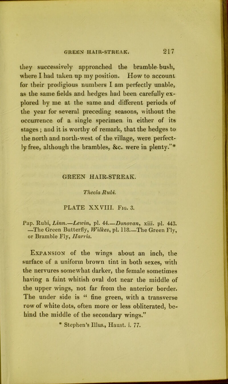 they successively approached the bramble bush, where I had taken up my position. How to account for their prodigious numbers I am perfectly unable, as the same fields and hedges had been carefully ex- plored by me at the same and different periods of the year for several preceding seasons, without the occurrence of a single specimen in either of its stages ; and it is worthy of remark, that the hedges to the north and north-west of the village, were perfect- ly free, although the brambles, &c. were in plenty.”* GREEN HAIR-STREAIv. Theda Rubi. PLATE XXVIII. Fig. 3. Pap. Rubi, Linn.—Lewin, pi. 44—Donovan, xiii. pi. 443. —The Green Butterfly, Wilkes, pi. 118.—The Green Fly, or Bramble Fly, Harris. Expansion of the wings about an inch, the surface of a uniform brown tint in both sexes, with the nervures somewhat darker, the female sometimes having a faint whitish oval dot near the middle of the upper wings, not far from the anterior border. The under side is “ fine green, with a transverse row of white dots, often more or less obliterated, be- hind the middle of the secondary wings.” * Stephen’s Illus., Haust. i. 77.