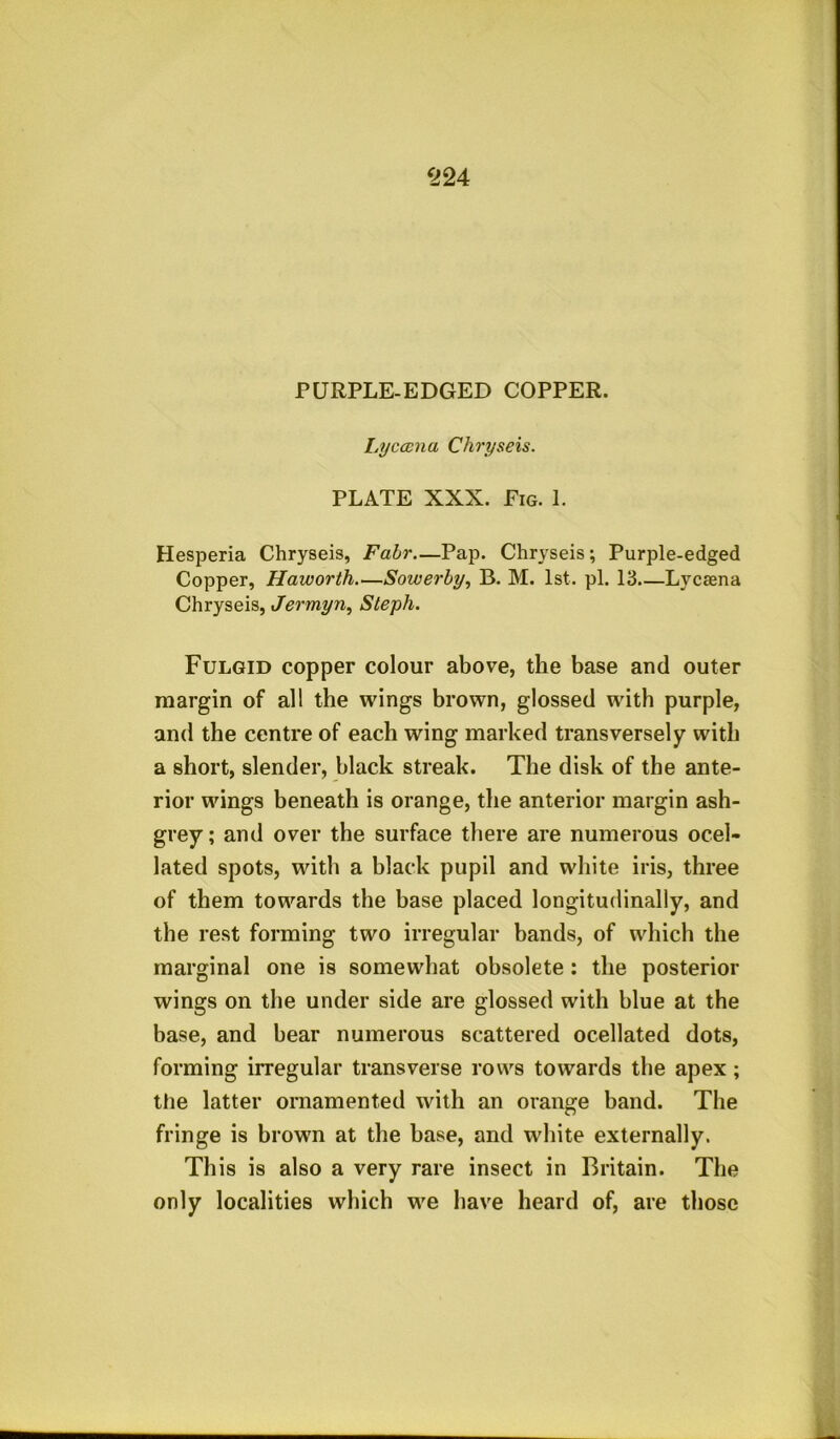 Lycccna Chryseis. PLATE XXX. Fig. 1. Hesperia Chryseis, Fair—Pap. Chryseis; Purple-edged Copper, Haworth—Sowerby, B. M. 1st. pi. 13—Lycaena Chryseis, Jermyn, Steph. Fulgid copper colour above, the base and outer margin of all the wings brown, glossed with purple, and the centre of each wing marked transversely with a short, slender, black streak. The disk of the ante- rior wings beneath is orange, the anterior margin ash- grey; and over the surface there are numerous ocel- lated spots, with a black pupil and white iris, three of them towards the base placed longitudinally, and the rest forming two irregular bands, of which the marginal one is somewhat obsolete ; the posterior wings on the under side are glossed with blue at the base, and bear numerous scattered ocellated dots, forming irregular transverse rows towards the apex ; the latter ornamented with an orange band. The fringe is brown at the base, and white externally. This is also a very rare insect in Britain. The only localities which we have heard of, are those
