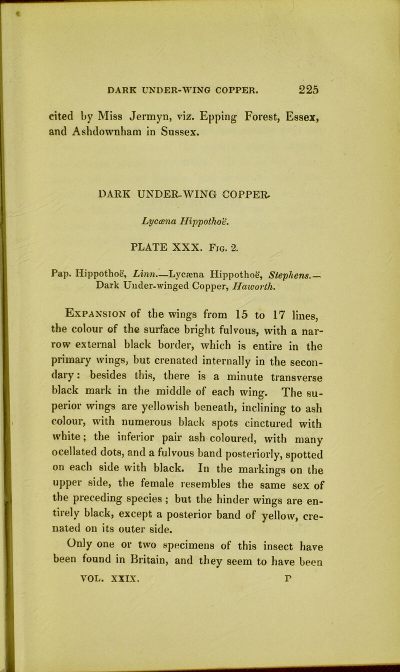 cited by Miss Jermyn, viz. Epping Forest, Essex, and Ashdownham in Sussex. DARK UNDER-WING COPPER. Lyccena Hippothot. PLATE XXX. Fjg. 2. Pap. Iiippothoe, Linn—Lj^cfena Hippothoe, Stephens.— Dark Under-winged Copper, Haworth. Expansion of the wings from 15 to 17 lines, the colour of the surface bright fulvous, with a nar- row external black border, which is entire in the primary wings, but crenated internally in the secon- dary : besides this, there is a minute transverse black mark in the middle of each wing. The su- perior wings are yellowish beneath, inclining to ash colour, with numerous black spots cinctured with white; the inferior pair ash coloured, with many ocellated dots, and a fulvous band posteriorly, spotted on each side with black. In the markings on the upper side, the female resembles the same sex of the preceding species ; but the hinder wings are en- tirely black, except a posterior band of yellow, cre- nated on its outer side. Only one or two specimens of this insect have been found in Britain, and they seem to have been VOL. XXIX. r