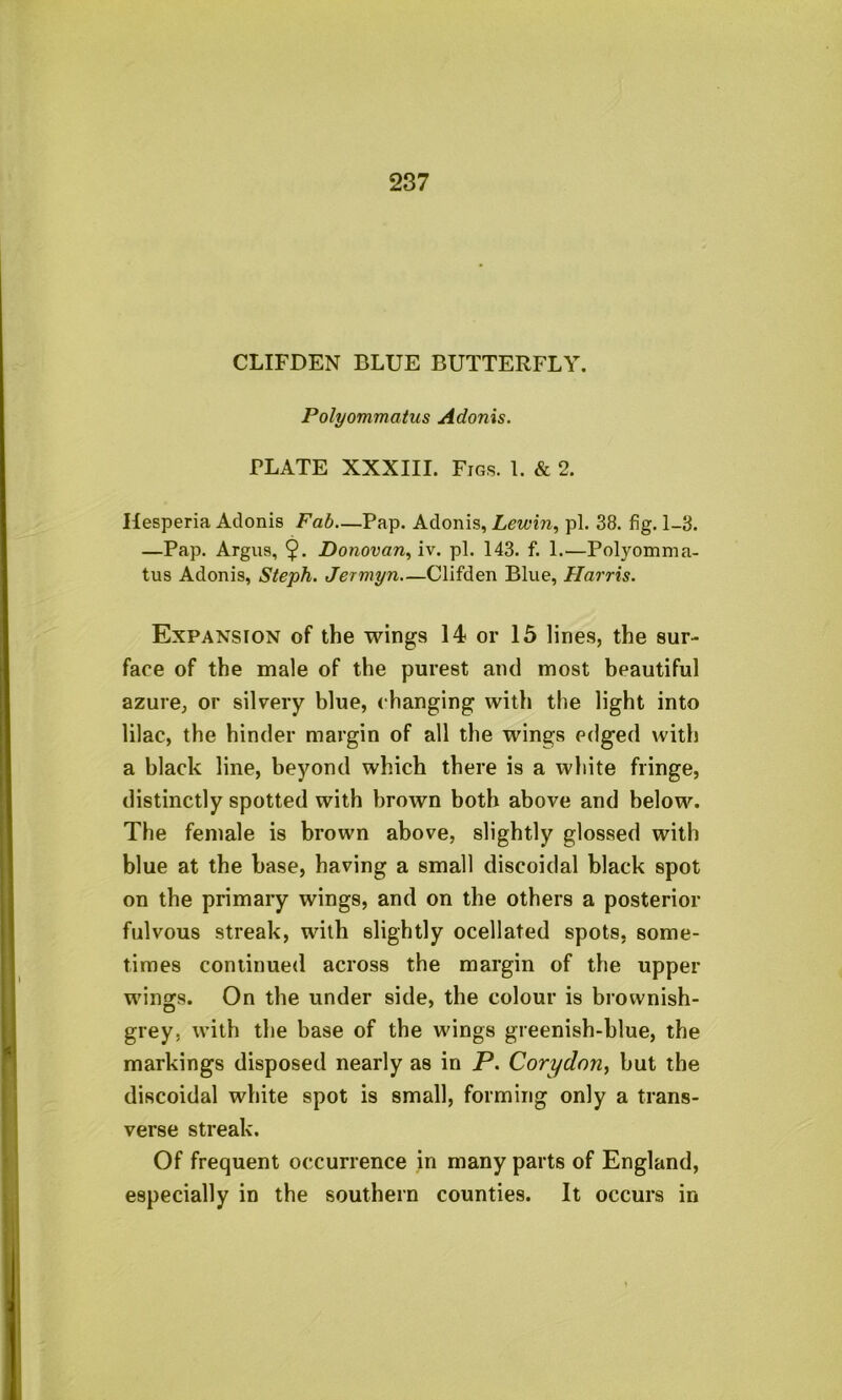 CLIFDEN BLUE BUTTERFLY. Polyommcitus Adonis. PLATE XXXIII. Figs. 1. & 2. Hesperia Adonis Fab—Pap. Adonis, Lewin, pi. 38. fig. 1-3. —Pap. Argns, 9* Donovan, iv. pi. 143. f. 1.—Polyomma- tus Adonis, Steph. Jermyn—Clifden Blue, Harris. Expansion of the wings 14 or 15 lines, the sur- face of the male of the purest and most beautiful azure, or silvery blue, changing with the light into lilac, the hinder margin of all the wings edged with a black line, beyond which there is a white fringe, distinctly spotted with brown both above and below. The female is brown above, slightly glossed with blue at the base, having a small discoidal black spot on the primary wings, and on the others a posterior fulvous streak, with slightly ocellated spots, some- times continued across the margin of the upper wings. On the under side, the colour is brownish- grey, with the base of the wings greenish-blue, the markings disposed nearly as in P. Corydon, hut the discoidal white spot is small, forming only a trans- verse streak. Of frequent occurrence in many parts of England, especially in the southern counties. It occurs in