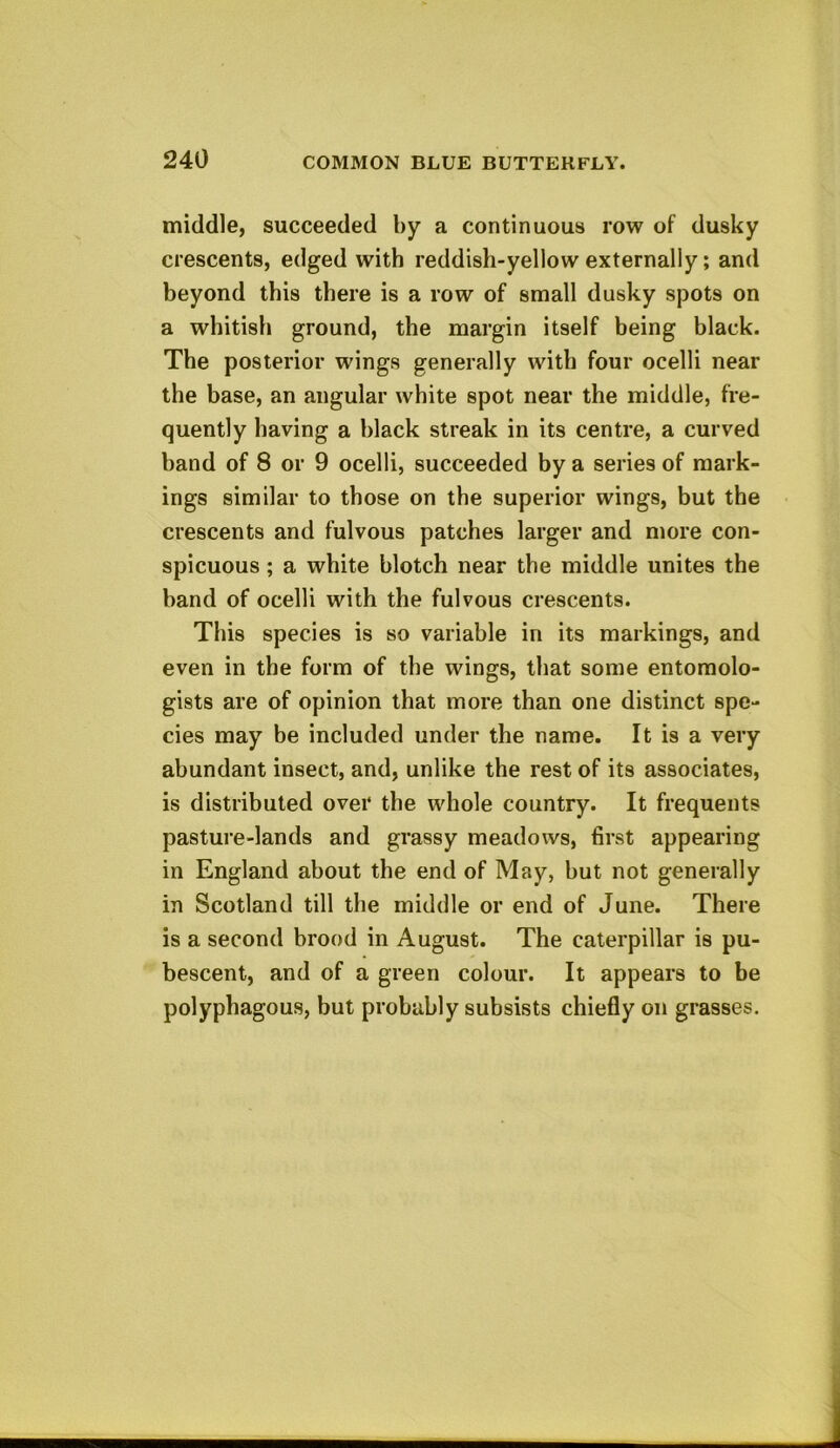 middle, succeeded by a continuous row of dusky crescents, edged with reddish-yellow externally; and beyond this there is a row of small dusky spot9 on a whitish ground, the margin itself being black. The posterior wings generally with four ocelli near the base, an angular white spot near the middle, fre- quently having a black streak in its centre, a curved hand of 8 or 9 ocelli, succeeded by a series of mark- ings similar to those on the superior wings, but the crescents and fulvous patches larger and more con- spicuous ; a white blotch near the middle unites the hand of ocelli with the fulvous crescents. This species is so variable in its markings, and even in the form of the wings, that some entomolo- gists are of opinion that more than one distinct spe- cies may be included under the name. It is a very abundant insect, and, unlike the rest of its associates, is distributed over the whole country. It frequents pasture-lands and grassy meadows, first appearing in England about the end of May, hut not generally in Scotland till the middle or end of June. There is a second brood in August. The caterpillar is pu- bescent, and of a green colour. It appears to be polyphagous, but probably subsists chiefly on grasses.