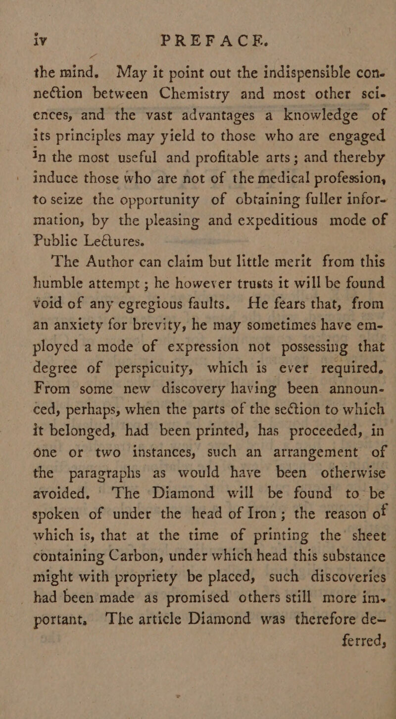 the mind. May it point out the indispensible con- neCtion between Chemistry and most other sci- ences, and the vast advantages a knowledge of its principles may yield to those who are engaged in the most useful and profitable arts; and thereby induce those who are not of the medical profession, to seize the opportunity of obtaining fuller infor- mation, by the pleasing and expeditious mode of Public Le@tures. ‘The Author can claim but little merit from this humble attempt ; he however trusts it will be found void of any egregious faults. He fears that, from an anxiety for brevity, he may sometimes have em- ployed a mode of expression not possessing that degree of perspicuity, which is ever required, From some new discovery having been announ- ced, perhaps, when the parts of the section to which it belonged, had been printed, has proceeded, in one or two instances, such an arrangement of the paragraphs as would have been otherwise avoided. © The Diamond will be found to be spoken of under the head of Iron; the reason of which is, that at the time of printing the’ sheet containing Carbon, under which head this substance might with propriety be placed, such discoveries _ had been made as promised others still more im. portant, The article Diamond was therefore de- ferred,