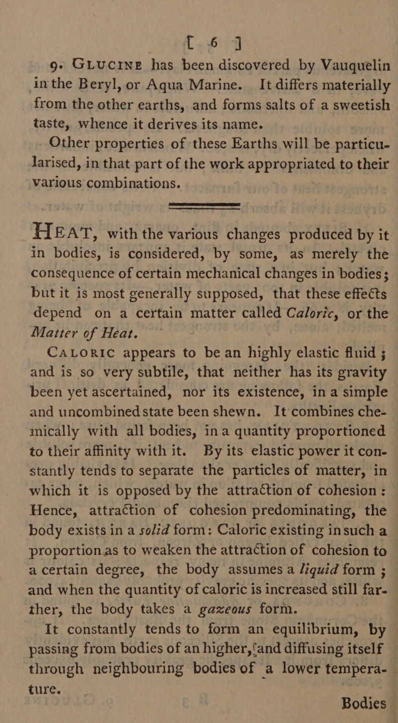 ey eee g- Guiucrne has been discovered by Vauquelin inthe Beryl, or Aqua Marine. It differs materially from the other earths, and forms salts of a sweetish taste, whence it derives its name. Other properties of these Earths will be particu- larised, in that part of the work aPPrORnet to their various combinations. HEAT, with the various changes produced by it in bodies, is considered, by some, as merely the consequence of certain mechanical changes in bodies ; but it is most generally supposed, that these effects depend on a certain matter called Caloric, or the Matter of Heat. CALORIC appears to be an highly elastic fluid ; and is so very subtile, that neither has its gravity been yet ascertained, nor its existence, in a simple and uncombined state been shewn. It combines che- mically with all bodies, ina quantity proportioned to their affinity with it. By its elastic power it con- stantly tends to separate the particles of matter, in which it is opposed by the attraction of cohesion : Hence, attraction of cohesion predominating, the body exists in a solid form: Caloric existing insuch a proportion.as to weaken the attraction of cohesion to acertain degree, the body assumes a liquid form ; and when the quantity of caloric is increased still far- ther, the body takes a gazeous form. It constantly tends to form an equilibrium, by © passing from bodies of an higher, ‘and diffusing itself through neighbouring bodies of a lower tempera. | ture. i Bodies |