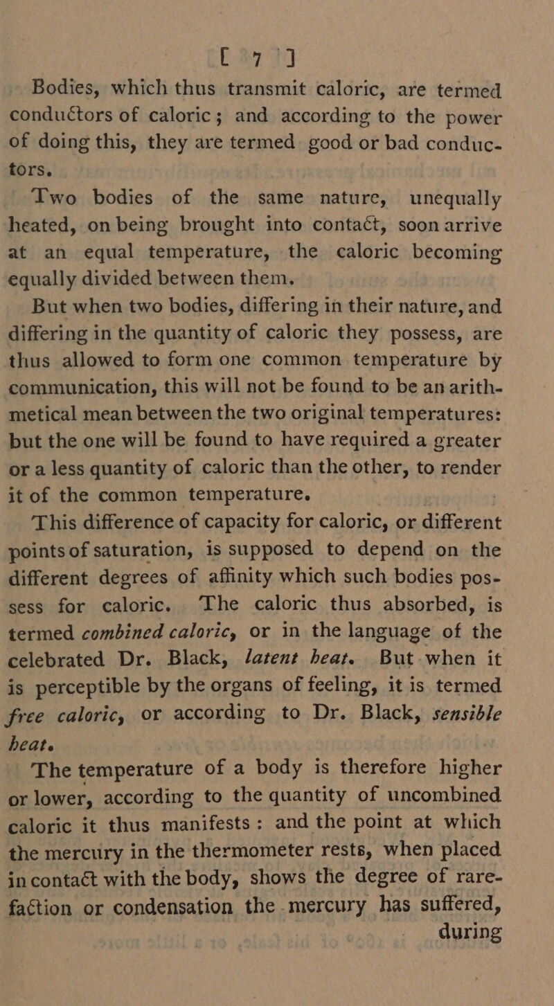 ey ae ce Bodies, which thus transmit caloric, are termed conductors of caloric; and according to the power of doing this, they are termed. good or bad conduc- tors. Two bodies of the same nature, unequally heated, on being brought into contact, soon arrive at an equal temperature, the caloric becoming equally divided between them. But when two bodies, differing in their nature, and differing in the quantity of caloric they possess, are thus allowed to form one common temperature by communication, this will not be found to be an arith- metical mean between the two original temperatures: but the one will be found to have required a greater or a less quantity of caloric than the other, to render it of the common temperature. This difference of capacity for caloric, or different points of saturation, is supposed to depend on the different degrees of affinity which such bodies pos- sess for caloric. The caloric thus absorbed, is termed combined caloric, or in the language of the celebrated Dr. Black, Jatent heat. But when it is perceptible by the organs of feeling, it is termed free caloric, or according to Dr. Black, sensible heat. The temperature of a body is therefore Biker or lower, according to the quantity of uncombined caloric it thus manifests: and the point at which the mercury in the thermometer rests, when placed in contaét with the body, shows the degree of rare- faction or condensation the mercury has suffered, during