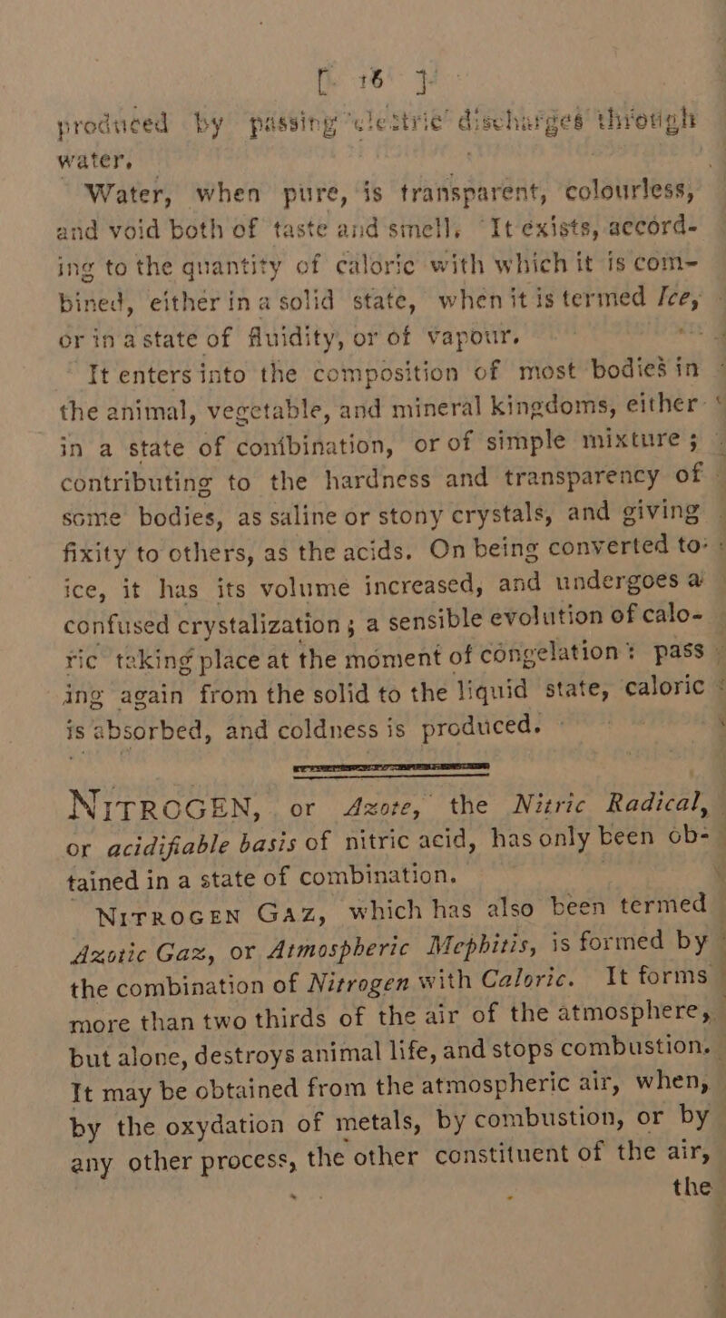 ee produced by passing wlestrie’ discharges a threrigh water, — : Water, when pure, is transparent, colourless, and void both of taste and smell, It exists, accord- ing to the quantity of calorie with which it is com~- bined, either ina solid state, when itis termed Ice, orinastate of fluidity, or of vapour, —— mins It enters into the composition of most bodies in the animal, vegetable, and mineral kingdoms, either: ‘ in a state of conibination, or of simple mixture ; contributing to the hardness and transparency of some bodies, as saline or stony crystals, and giving fixity to others, as the acids. On being borigereee to: ice, it has its volume increased, and undergoes a confused crystalization 5 a sensible evolution of calo- ri ic taking place at the moment of congelation % : pass ing again from the solid to the liquid state, caloric © is absorbed, and coldness is produced. © ‘ perm NITROGEN, or Azote, the Nitric Radical, : : ail or acidifiable basis of nitric acid, has only been obs | tained in a state of combination. . NirRoGEN GAz, which has also been ceria Azotic Gaz, or Atmospheric Mephitis, is formed by the combination of Nitrogen with Caloric. It forms © more than two thirds of the air of the atmosphere, . but alone, destroys animal life, and stops combustion, It may be obtained from the atmospheric air, when, — by the oxydation of metals, by combustion, or by any other process, the other constituent of the air, . : theg