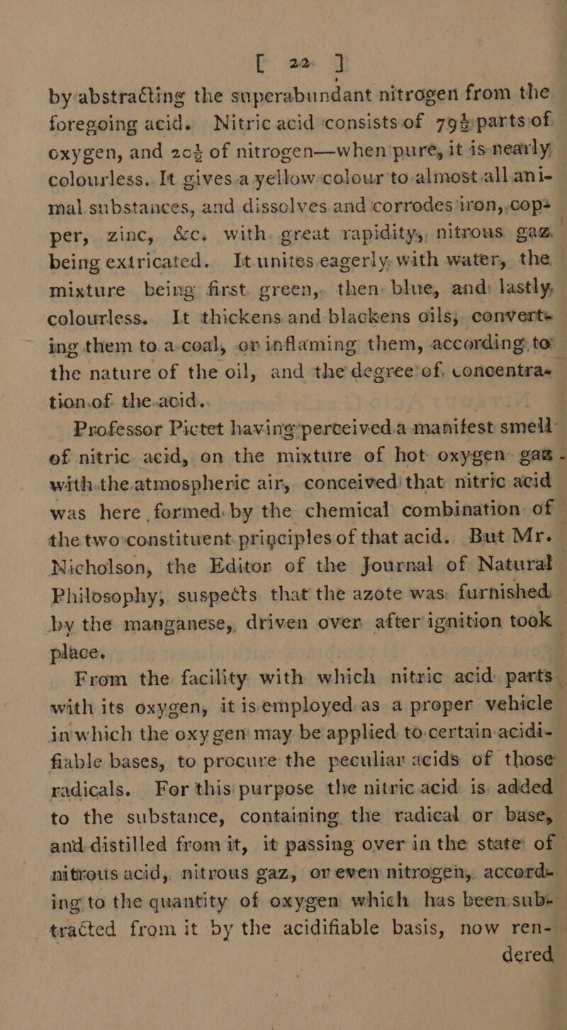 by-abstracting the stperabundant nitrogen from the foregoing acid. Nitric acid consists of 79$partsof. oxygen, and 204 of nitrogen—when pure, it is nearly; colourless. It gives.a yellow colour to almost all ani- mal substances, and dissolves and icorrodes ‘iron, cop per, zinc, &amp;c. with. great rapidity,, nitrous, gaz, . being extricated. It unites eagerly, with water, the mixture being first. green, then: blue, and: lastly, colourless. It thickens and blaekens oils; convert+ ing them to.a-coal, on inflaming them, according, to the nature of the oil, and the degree’ef, concentra~_ tion.of. the.acid. Professor Pictet having’perceived.a manifest smell of nitric. acid, on the mixture of hot oxygen gag - with.the atmospheric air, conceived! that nitric acid was here formed: by the chemical combination of the twoconstituent principles of that acid. But Mr. Nicholson, the Editor of the Journal of Naturat Philosophy, suspects. that the azote was: furnished. — by the manganese,, driven over after ignition took place. From the facility with which nitric acid: parts. with its oxygen, it isemployed as a proper vehicle inwhich the oxy gen’ may be applied to certain-acidi- fiuable bases, to procure the peculiar acids of those radicals. For this purpose the nitric acid is, added to the substance, containing the radical or base, and distilled from it, it passing over in the state: of © nitrous acid, nitrous gaz, oreven nitrogen, accord» ing to the quantity of oxygen which has beensubs— tracted from it by the acidifiable basis, now ren- dered