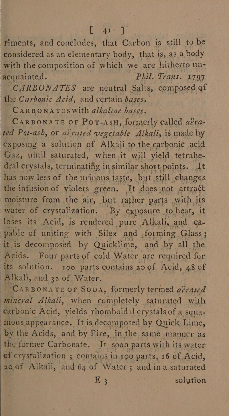 [ 41°] : riments, and concludes, that Carbon is still to be considered as an elementary body, that is, as a, body with the composition of which we are hitherto un- acquainted. Phil. Trans. 1797 CARBONATES are neutral Salts, composed qf the Carbonic Acid, and certain bases. CarBonaTeswith alkaline bases. CARBONATE OF PoT-asH, formerly called aéra- ted Pot-ash, or aérated vegetable Alkali, is made by “exposing a solution of Alkali to the carbonic acid Gaz, ufitil saturated, when. it will yield tetrahe- -dral crystals, terminating in similar short points. It has now less of the urinous, taste, but still. changes the infusion of violets green. It does : not attract moisture from the air, but rather parts with its water of crystalization. By exposure | to. heat, it loses its Acid, is rendered pure ‘Alkali, and ca- pable of uniting with Silex and forming. Glass ; it,is decomposed by Quicklime, and by all. the Acids. Four parts of cold Water are required for ‘its solution. s00 parts contains 20 of Acid, 48 of Alkali, and 32 of Water. CARBONATE OF SODA, formerly termed afrated mineral Alkali, when completely saturated with carbon' c Acid, yields rhomboidal crystals of a squa- mous. appearance. It is, decomposed by Quick Lime, by the Acids, and by Fire, in the same manner as the former Carbonate. It soon parts with its water of crystalization ; contains in 190 parts, 16 of Acid, 200f Alkali, and’64 of Water; andina. arson E 3 solution