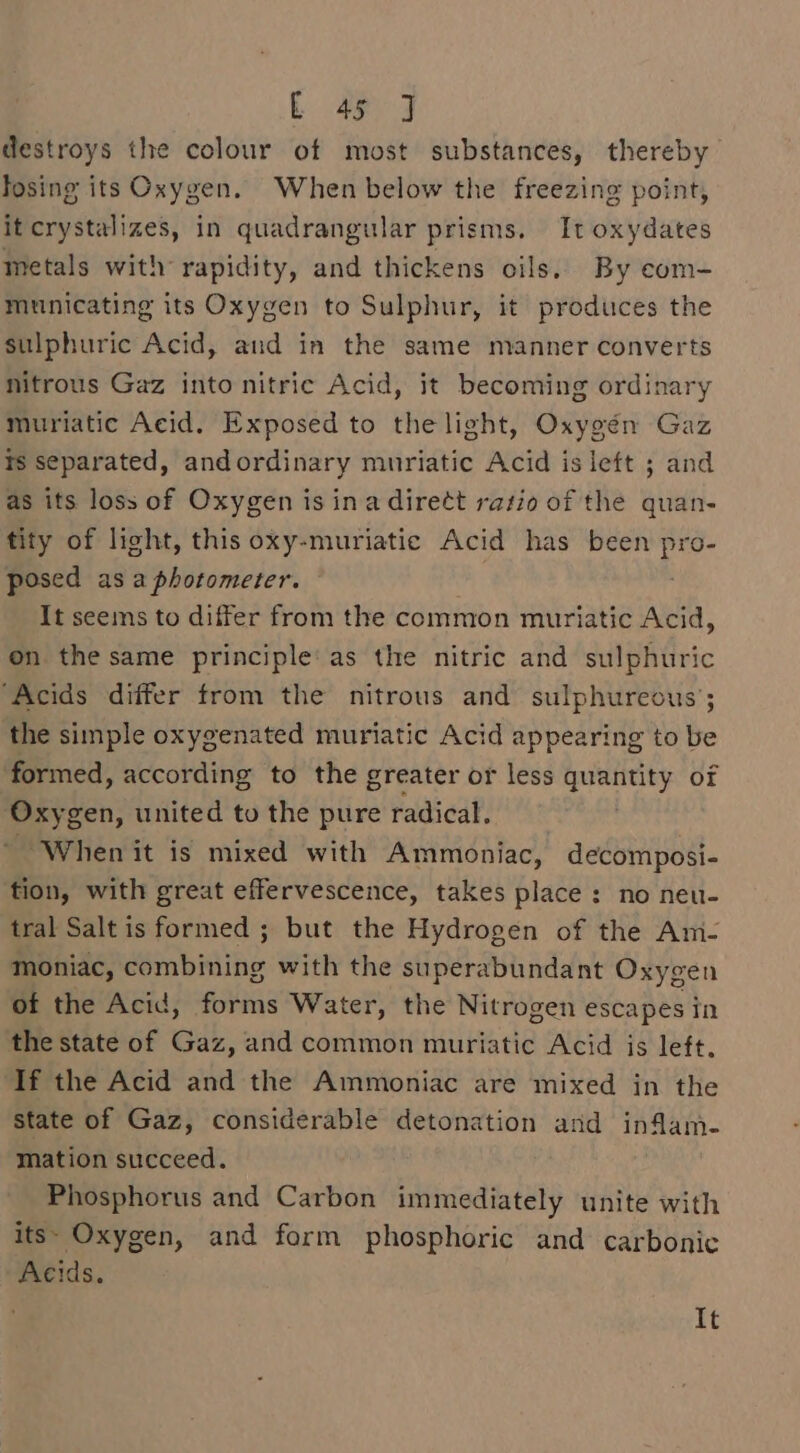 destroys the colour of most substances, thereby fosing its Oxygen. When below the freezing point, it crystalizes, in quadrangular prisms. It oxydates metals with rapidity, and thickens oils. By com- muinicating its Oxygen to Sulphur, it produces the sulphuric Acid, and in the same manner converts nitrous Gaz into nitric Acid, it becoming ordinary muriatic Acid. Exposed to the light, Oxygén Gaz ts separated, andordinary muriatic Acid is left ; and as its loss of Oxygen is ina dirett ratio of the quan- tity of light, this oxy-muriatic Acid has been ae posed asa photometer. — It seems to differ from the common muriatic Acid, on the same principle’ as the nitric and sulphuric ‘Acids differ from the nitrous and sulphureous; the simple oxygenated muriatic Acid appearing to be formed, according to the greater or less Lape ese or Oxygen, united to the pure radical. “When it is mixed with Ammoniac, decomposi- tion, with great effervescence, takes place: no neu- tral Salt is formed ; but the Hydrogen of the Am- moniac, Winbidihg with the superabundant Oxygen of the Acid, forms Water, the Nitrogen escapes in the state of Gaz, and common muriatic Acid is left, If the Acid and the Ammoniac are mixed in the state of Gaz, considerable detonation and inflam- mation succeed. Phosphorus and Carbon immediately unite with its» Oxygen, and form phosphoric and carbonic Acids. It