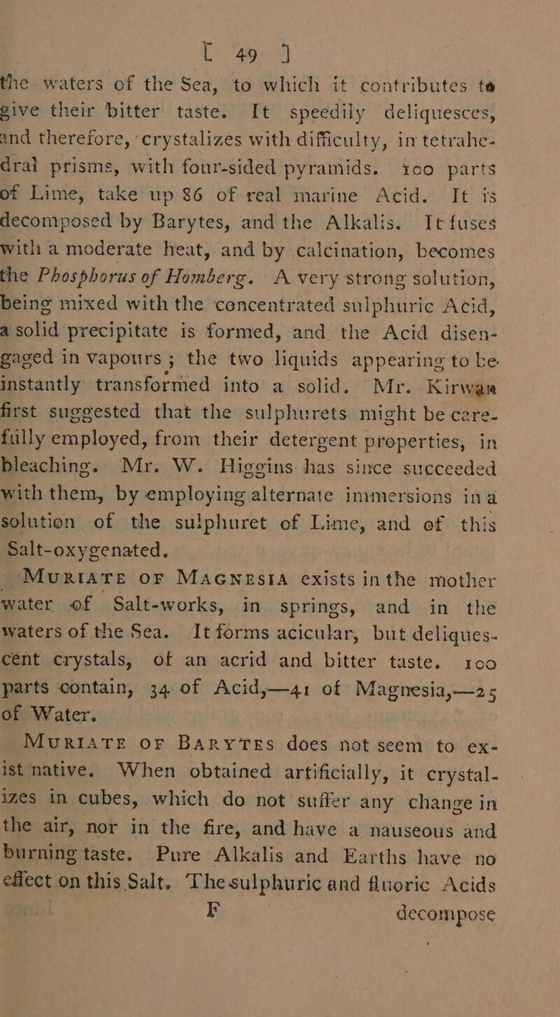 ye 3 the waters of the Sea, to which it contributes te give their bitter taste. It speedily deliquesces, and therefore, ‘crystalizes with difficulty, im tetrahe- dral prisms, with four-sided pyramids. 100 parts of Lime, take up 86 of real marine Acid. It is decomposed by Barytes, and the Alkalis. It fuses With a moderate heat, and by calcination, becomes the Phosphorus of Homberg. A very strong solution, being mixed with the concentrated sulphuric Acid, a solid precipitate is formed, and the Acid disen- gaged in vapours ; 3 the two liquids appearing to ke instantly transformed into a solid. Mr. Kirwar first suggested that the sulphurets might be care- fully employed, from their detergent properties, in bleaching. Mr. W. Higgins has since succeeded with them, by employing alternate immersions ina solution of the sulphuret of Lime, and of this Salt-oxygenated. Mourtate or MaAcnesta exists inthe mother water of Salt-works, in springs, and in the waters of the Sea. It forms acicular, but deliques- cent crystals, of an acrid and bitter taste. 100 parts contain, 34 of Acid,—41 of Magnesia,—2&gt; of Water. MuRiATE OF BARYTES does not seem to ex- ist native. When obtained artificially, it crystal- izes in cubes, which do not suffer any change in the air, nor in the fire, and have a nauseous and burning taste. Pure Alkalis and Earths have no effect on this Salt. The sulphuric and fluoric Acids r decom pose