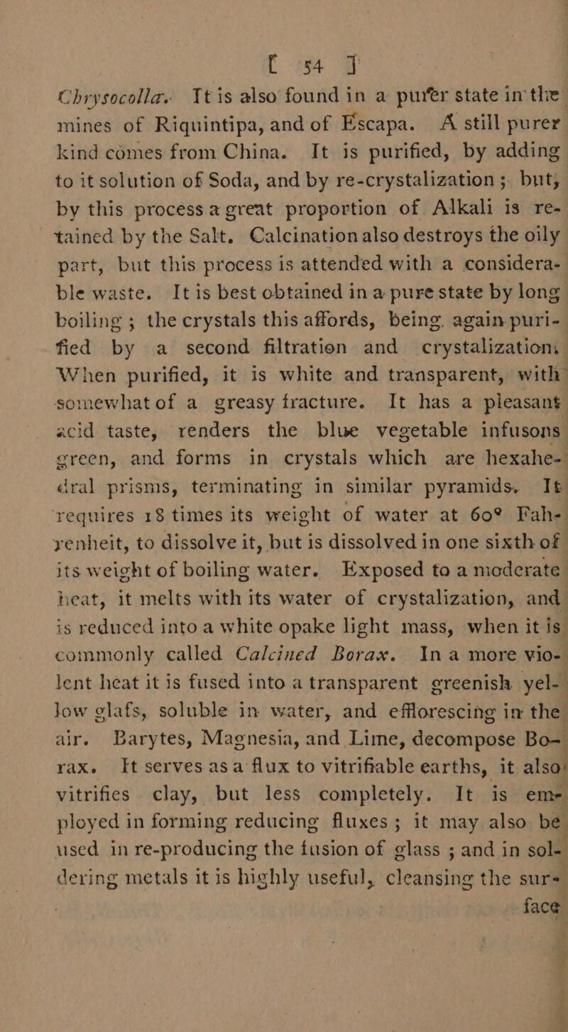 [ i ow Chrysocolla. Ttis also found in a purer state inthe mines of Riquintipa, andof Escapa. A still purer kind comes from China. It is purified, by adding to it solution of Soda, and by re-crystalization ;. but, by this process a great proportion of Alkali is re- tained by the Salt. Calcination also destroys the oily part, but this process is attended with a considera- ble waste. It is best obtained in a pure state by long boiling ; the crystals this affords, being. again puri-_ fied by a second filtration and crystalizatiom When purified, it is white and transparent, with somewhat of a greasy fracture. It has a pleasant acid taste, renders the blue vegetable infusons green, and forms in crystals which are hexahe- dral prisms, terminating in similar pyramids. I requires 18 times its weight of water at 60° Fah- yenheit, to dissolve it, but is dissolved in one sixth of its weight of boiling water. Exposed to a moderate heat, it melts with its water of crystalization, and is reduced into a white opake light mass, when it is commonly called Calcined Borax. Ina more vio- lent heat it is fused into a transparent greenish yel-— Jow glafs, soluble in water, and efflorescing in the air. Barytes, Magnesia, and Lime, decompose Bo-= rax. It servesasa flux to vitrifiable earths, it also: vitrifies clay, but less completely. It is em- ployed in forming reducing fluxes; it may also be. used in re-producing the fusion of glass ; and in sole dering metals it is highly useful, cleansing the sur+ face ? i &amp;