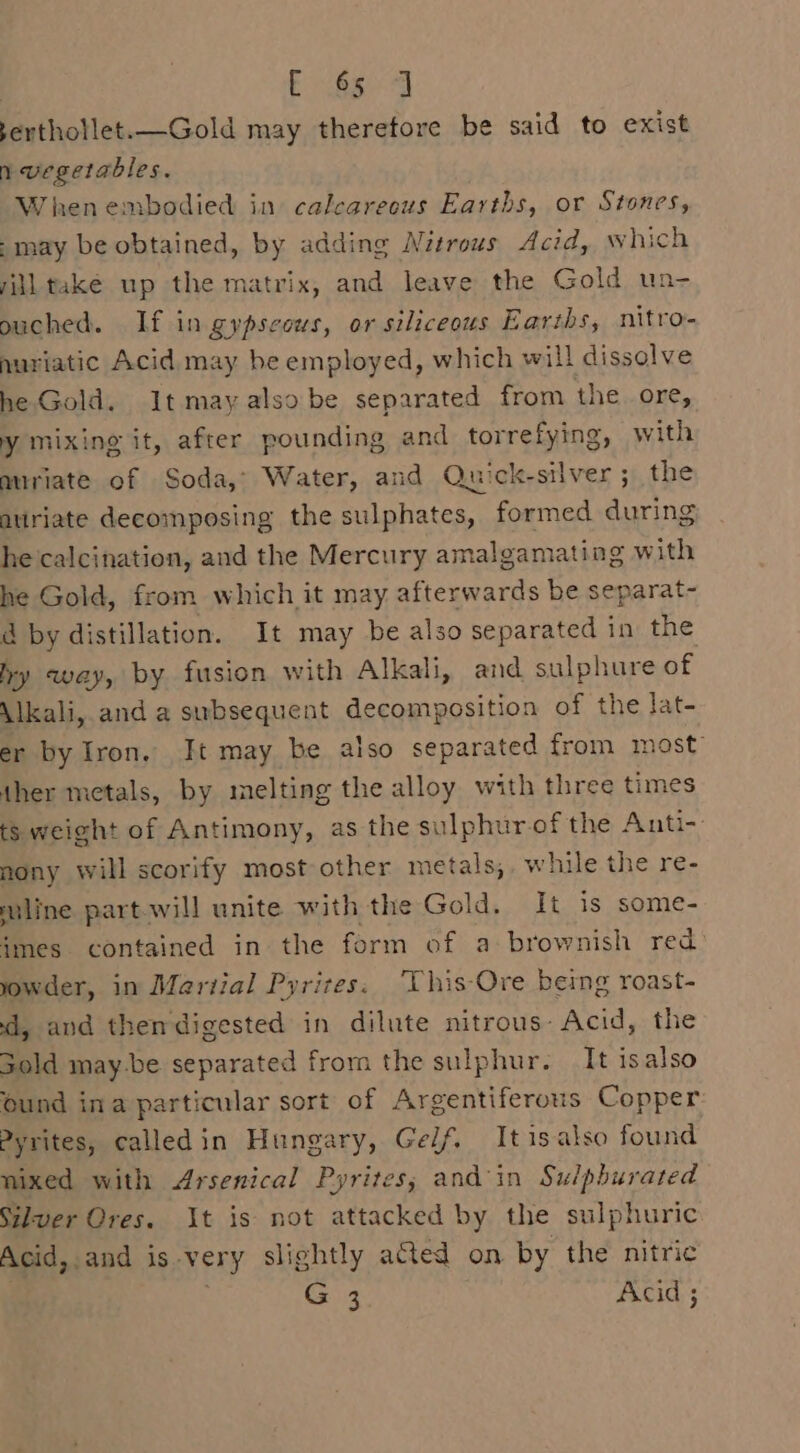 ee? ee serthotlet.—Gold may therefore be said to exist n vegetables. When embodied in calcareous Earths, or Stones, -may be obtained, by adding Nitrous Acid, which iiltake up the matrix, and leave the Gold un- ouched. If in.gypscous, or siliceous Earths, nitro- nuriatic Acid may be employed, which will dissolve he Gold. It mayalso be separated from the ore, y mixing it, after pounding and torrefying, with miriate of Soda, Water, and Quick-silver; the auiriate decomposing the sulphates, formed during he calcination, and the Mercury amalgamating with he Gold, from which it may afterwards be separat- ad by distillation. It may be also separated in the hy way, by fusion with Alkali, and sulphure of Alkali, and a subsequent decomposition of the lat- er by Iron. It may be also separated from most” ther metals, by melting the alloy with three times ts weight of Antimony, as the sulphur of the Anti-: mony will scorify most other metals,. while the re- miline partwill unite with the Gold. It is some- imes contained in the form of a brownish red yowder, in Martial Pyrites. ‘This-Ore being roast- d, and thendigested in dilute nitrous: Acid, the Sold may-be separated from the sulphur. It isalso ound ina particular sort of Argentiferous Copper Pyrites, calledin Hungary, Gelf. Itisalso found mixed with Arsenical Pyrites; and'in Sulpburated Silver Ores. It is not attacked by the sulphuric Acid, and is very slightly acted on by the nitric | ' G4 Acid ;