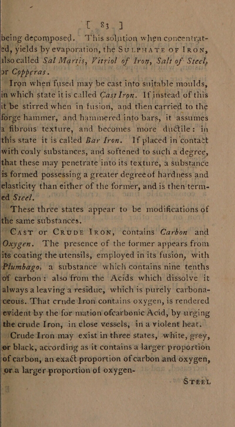 Leen being decomposed. This solution when concentrat- ed, yields by evaporation, the SULPHATE OF IRON, ilsocalled Sal Martis, Vitriol ath Irom, Salt of Steel, or Copperas. “Tron when fused may be cast into suitable moulds, in which state itis called Cast Iron. If instead of this it be stirred when in fusion, and then carried to the forge hammer, and haminered into bars, it assumes a fibrous texture, and becomes more ductile: in this state it is called Bar Iron. If placed in contatt with coaly substances, and softened to such a degree, that these may penetrate into its texture, a substance is formed possessing a greater deoreeof hardness and elasticity than either of the former, and is then term- ed Steel. “These three states appear to be modifications of the same substances. Cast or Cruve Iron, contains Carbon and Oxygen. The presence of the former appears from a the utensils, employed in its fusion, with “mbago, 2 substance which contains nine tenths of carbon: also from the Acids which dissolve it always a leaving a residue, which is purely carbona- ceous.. That crnde Iron contains oxygen, is rendered evident by the for mation ofcarbonic Acid, by urging the crude Iron, in close vessels, ina violent heat. Crude Iron may exist in three states, white, grey, er black, according as it contains a! Jarger proportion of carbon, an-exact proportion of carbon and oxyg gen, or.a larger proportion of oxygen- STEEL