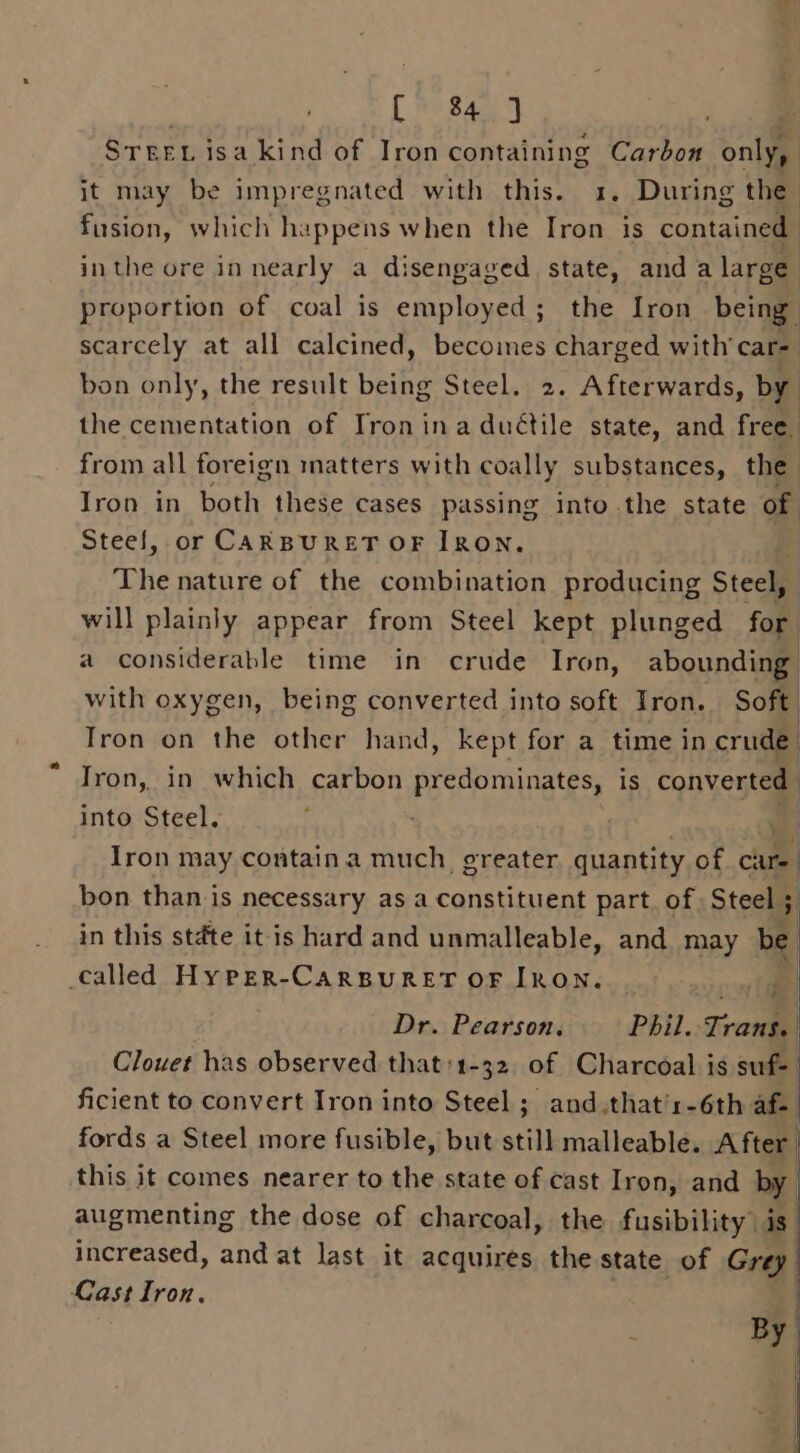 [&gt; 84] . Srert isa kind of Iron containing Carbon only, it may be impregnated with this. 1. During the fusion, which happens when the Tron is contained inthe ore in nearly a disengaged state, and a large proportion of coal is employed; the Iron being scarcely at all calcined, becoines charged with car- bon only, the result being Steel. 2. Afterwards, by the cementation of Tronina duétile state, and free. from all foreign matters with coally substances, the Iron in both these cases passing into the state of Steef, or CARBURET OF IRON. The nature of the combination producing Steel, will plainly appear from Steel kept plunged for a considerable time in crude Iron, abounding with oxygen, being converted into soft Iron. Soft Tron on the other hand, kept for a time in crude | Iron, in which carbon predominates, is converted into Steel. : ua Iron may contain a much greater. quantity of ae bon than is necessary as a constituent part. of: Steel ; in this state it is hard and unmalleable, and may be | called HyPper-CarsBuRreEtT oF IRON. Dr. Pearson, Phil. Trans. | Clouet has observed that:1-32 of Charcoal is suf- ficient to convert Iron into Steel; and.that/r-6th af. fords a Steel more fusible, but still malleable. After. this it comes nearer to the state of cast Iron, and by augmenting the dose of charcoal, the fusibility is. increased, and at last it acquires the state of Grey Cast Iron. By