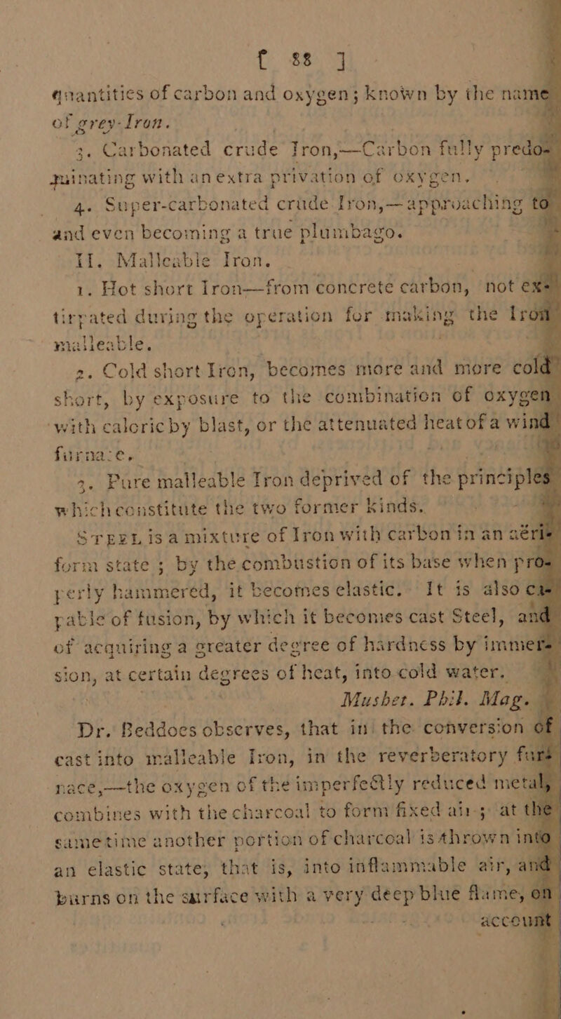 Se Oe qnantities of carbon and oxygen; known by the name of grey-Iron. 3, Carbonated rues Tron, bie ye tat 5 fully predo= yuinating with anextra privation of oxygen. 4. Super-carbonated crade Iron,— approaching | and even becoming a true plumbago. . HI, Malleable Iron. . 1. Hot short Iron—from concrete carbon, not ex” tirpated during the operation for making the Lrow malleable. pracy _ 2. Cold short Iron, becomes more and more co short, by exposure to the combination of oxyge vith caloric by blast, or the poet tal ad heatofa wind furnace, ct Pure malleable Tron deprived of the principh 3 whichconstitute the two former kinds. sre, isa mixture of iron i carbon in an aérie 2d perly h set it becornes sdlaatte It is also ca pable of fusion, by which it becomes cast Steel, a of acquiring a greater degree of hardness by immet sion, at certain degrees of heat, intocold water, 7 . Mushet. Phil. Mag. — Dr. Beddoes observes, that in the conversion of cast into malleable Iron, in the reverberatory far nacé,—the oxygen of the imperfectly reduced meta combines with the charcoal to form fixed ain; att same time another portion of charcoal is thrown inte an elastic state, that Ae into inflammable air, and” burns on the surface with a very iid blue fl: he on ccow