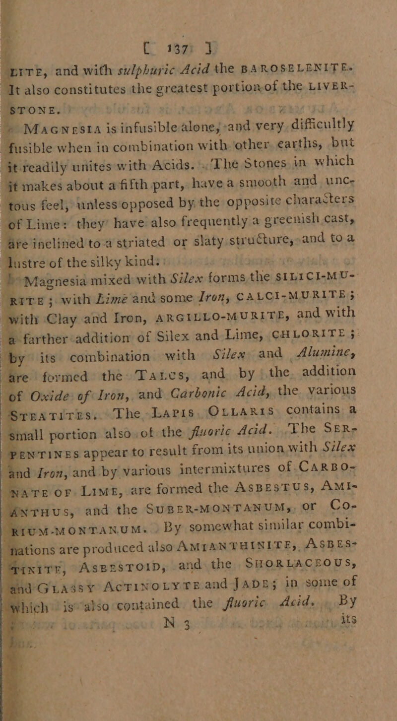 i C wet “prre, and with sulphuric Acid the BAROSELENITE- Ttalso constitutes the ds hnsints pain of the LIVER- STONE. |) ‘ +» Macwnesta is BiGasibto alone;: ve mea difficultly fusible when in combination with ‘other. earths, but jt readily unites with Acids. The Stones in. which it makes about a fifth part, havea smooth and. unc- “tous feel, unless opposed by the opposite characters of Lime: they’ have also frequently a a greenish cast, fe inclined to-a striated or slaty struCture,: and toa lustre of the silky kinds: 3 D&gt; Magnesia mixed with Silex forms the SILICI-M U- RITE 5. with Lime and some Iron, CALCI-MURITE3 with Clay and Iron, ARGILLO-MURITE, and with od farther addition of Silex and Lime, CHLORITE ; | by its combination with Silex and Alumine, are formed the. Taznes, and by) the. addition of Oxide: of Iron, and Carbonic Acid, the. various Srearitiss. The Lapis. OLLARIS. contains a ‘small portion also of the fiuoric Acid. ‘The SER-= PENTINES appear to result from its union with Silex and Jron, and by various intermixtures of. CARBO- ONATE or Lime, are formed the AsBESTUS, AMI- eles and the SUBER-MONTANUM,, OF Co- ruM-MONTANUM... By somewhat similar combi- ‘nations are produced also AMIANTHINITE,, ASBES- .: INITE, Aspesroip, and the SHORLACEOUS, and Guassy AcCTINOLYTE and JADE; in some of if thich is’ me contained. the fluoric. Acid. Bey