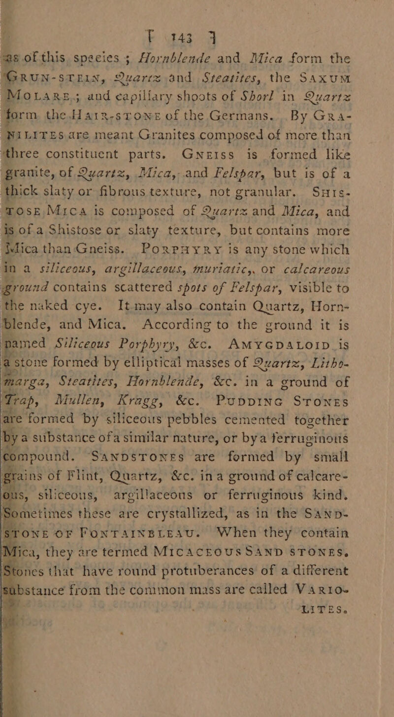 “ag of this species 3 Hornblende and Mica form the GRUN-sTEIN, Quartz and Steatites, the Saxum Movars.; and capillary shoots of Shorl in Quartz ‘form the Ha1x-stowe of the Germans. By GRra- yw LITES are meant Granites composed of more than ‘three constituent parts. Gnerss is formed like gramte, of Quartz, Mica, and Felspar, but is of a thick slaty or fibrous texture, not granular. Surs- ose Mica is composed of Quartz and Mica, and is of a Shistose or slaty texture, but contains more flica than-Gneiss. Porpayry is any stone which In a siliceous, argillaceous, muriatic,, or calcareous ground contains scattered spots of Felspar, visible to ‘the naked cye. It.may also.contain Quartz, Horn- Blende, and Mica. According to the ground it is pamed Siliceous Porphyry, &amp;. AMYGDALOID.is as stone formed by elliptical masses of Quartz, Litho- args, Steatites, Hornblende, &amp;c. in a ground of ‘Trap, Mullen, Kragg, &amp;c. Puppine SrToNes are formed by siliceous pebbles cemented together by a substance ofa similar nature, or bya ferruginoits compound. ‘SANDSTONES are formed by small grains of Flint, Quartz, &amp;c. ina ground of calcare- ous, stliceous, argillaceons or ferruginous kind. Sometimes these are crystallized, as in the SANDS 1 ONE OF FONTAINBLEASU. When they contain LITES.