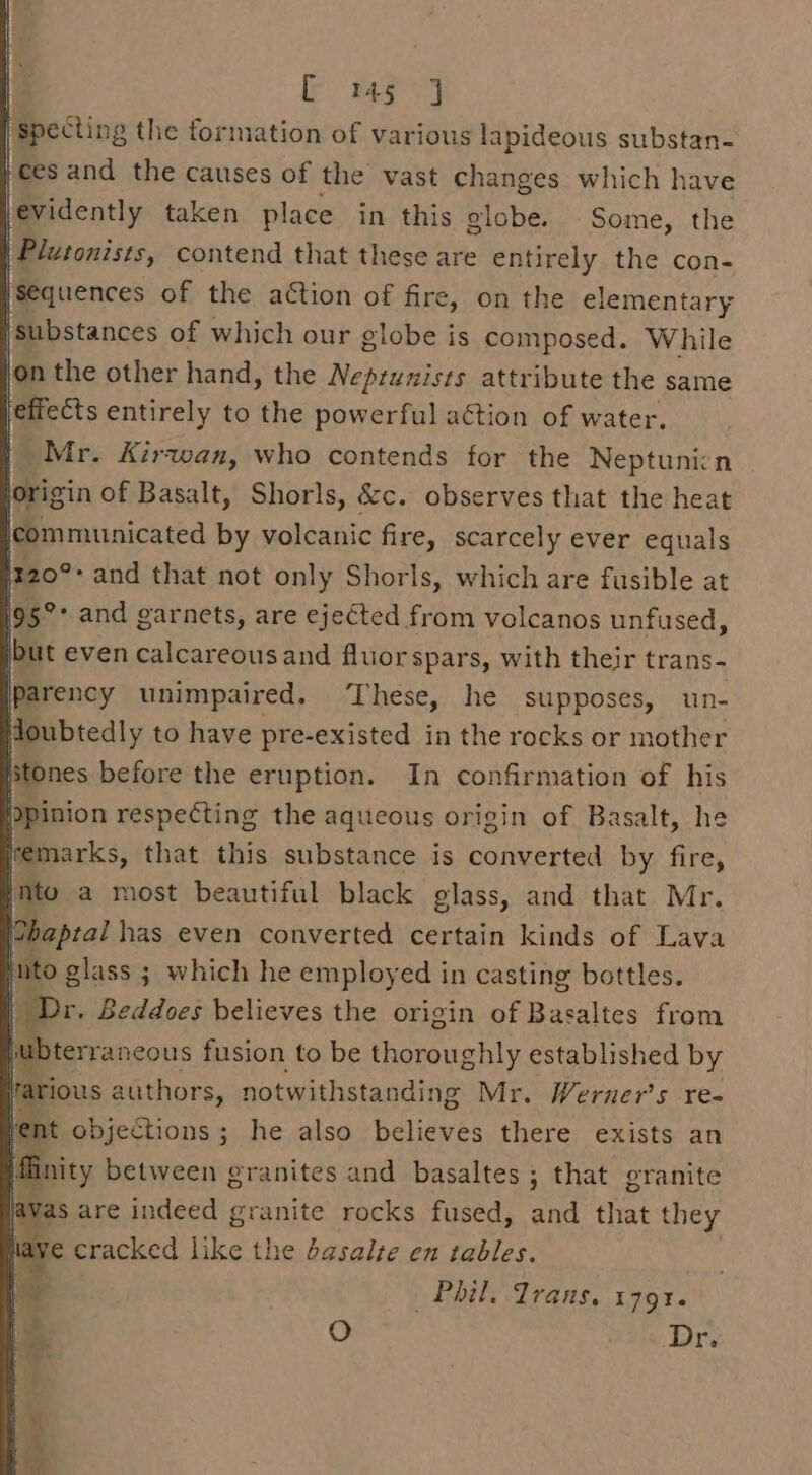 pppesting the formation of various lapideous substan- ces and the causes of the vast changes which have levidently taken place in this globe. Some, the | Plutonists, contend that these are entirely the con- sequences of the action of fire, on the elementary ‘substances of which our globe is composed. While on the other hand, the Nepruzists attribute the same effects entirely to the powerful action of water. Mr. Kirwan, who contends for the Neptunicn lorigin of Basalt, Shorls, &amp;c. observes that the heat communicated by volcanic fire, scarcely ever equals Iz20°* and that not only Shorls, which are fusible at 195° and garnets, are ejected from volcanos unfused, jbut even calcareousand fluor spars, with their trans- iparency unimpaired. ‘These, he supposes, un- Houbtedly to have pre-existed in the rocks or mother stones before the eruption. In confirmation of his Dpinion respecting the aqueous origin of Basalt, he lemarks, that this substance is converted by fire, nto a most beautiful black glass, and that Mr. Pbaptal has even converted certain kinds of Lava nto glass ; which he employed in casting bottles. Dr. Beddoes believes the origin pe Rajaltes from hu Dterraneous fusion to be thoroughly established by rarious authors, notwithstanding Mr. Werner’s re- vent objections ; he also believes there exists an fiinity between granites and basaltes ; that granite was are indeed granite rocks fused, and that they have cracked like the basalte en tables. st Phil. Trans, 179%. i] O Dry