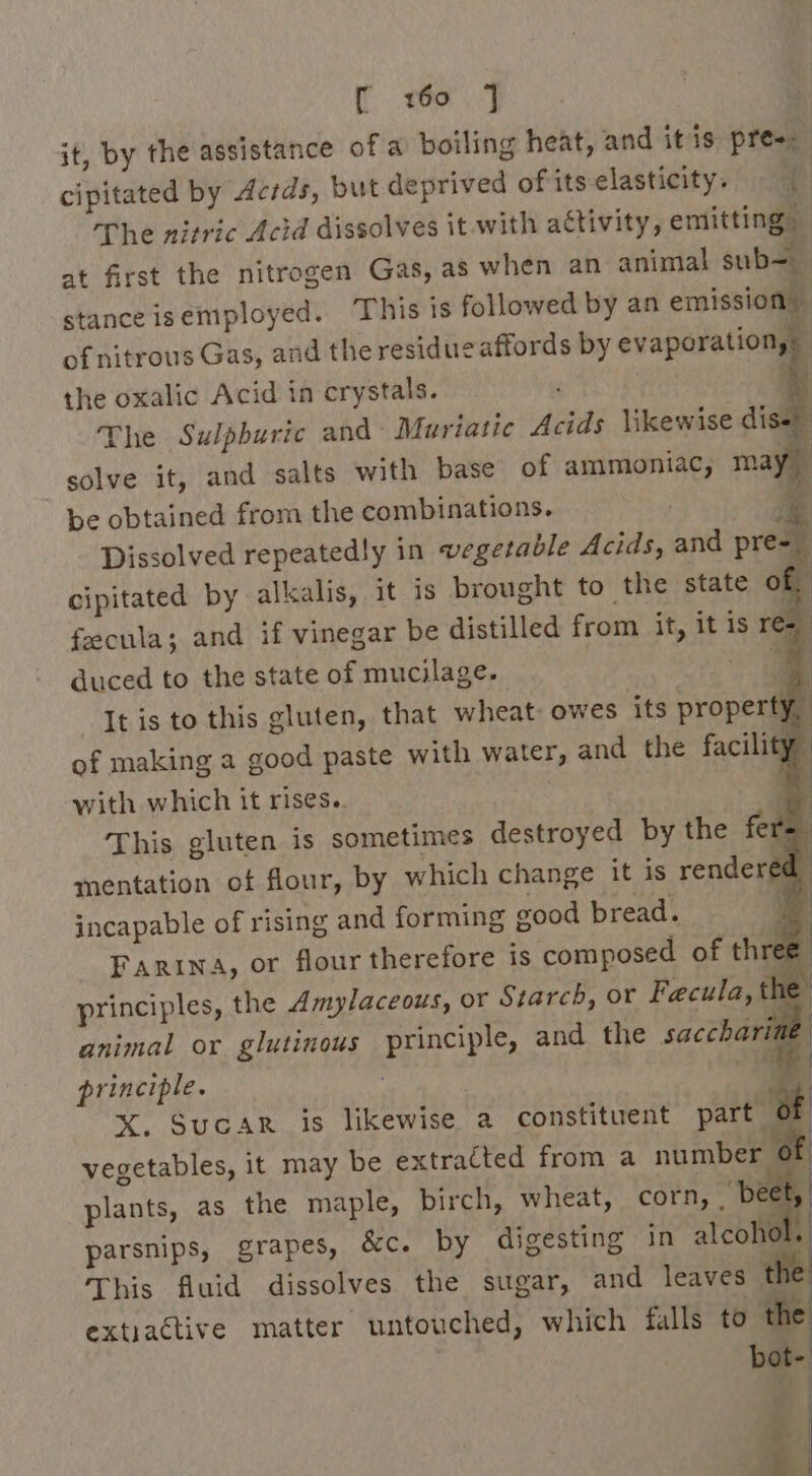 Re = Mae it, by the assistance of a boiling heat, and itis pres: cipitated by Acrds, but deprived ofits-elasticity. | The nitric Acid dissolves it with activity, emitting at first the nitrogen Gas, as when an animal sub- stance isemployed. This is followed by an emission. of nitrous Gas, and the residue affords by evaporation,: | the oxalic Acid in crystals. a The Sulphuric and Muriatic Acids \ikewise diset solve it, and salts with base of ammoniac, may be obtained from the combinations. s&amp;s Dissolved repeatedly in vegetable Acids, and pre=_ cipitated by alkalis, it is brought to the state of, fecula; and if vinegar be distilled from it, it is re=_ duced to the state of mucilage. : It is to this gluten, that wheat: owes its property : of making a good paste with water, and the facili ‘y with which it rises. i This gluten is sometimes destroyed by the fer=. mentation of flour, by which change it is rendered incapable of rising and forming good bread. | FARINA, or flour therefore is composed of three principles, the Amylaceous, or Starch, or Faecula, a animal or glutinous principle, and the saccharin principle. j a X. SucarR is likewise a constituent part of: vegetables, it may be extracted from a number @f plants, as the maple, birch, wheat, corn, tae parsnips, grapes, &amp;c. by digesting in alcohol. This fluid dissolves the sugar, and leaves the extiactive matter untouched, which falls to the bot- Da _