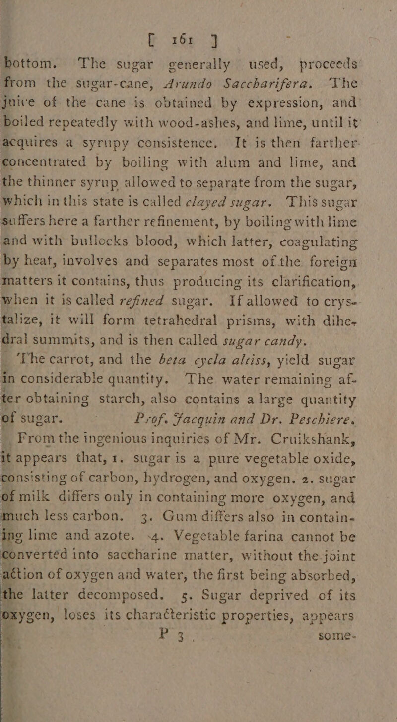 x60) bottom. The sugar generally used, proceeds from the sugar-cane, dArundo Saccharifera. The juice of the cane is. obtained by expression, and’ Boiled repeatedly with wood-ashes, and lime, until it acquires a syrupy consistence. It is then farther. concentrated by boiling with alum and lime, and the thinner syrup allowed to separate from the sugar, which in this state is called clayed sugar. This sugar suffers here a farther refinement, by boiling with lime and with bullocks blood, which latter, coagulating by heat, involves and separates most ofthe foreign matters it contains, thus producing its clarification, when it is called refined sugar. If allowed to crys- talize, it will form tetrahedral prisms, with dihe- dral summits, and is then called sugar candy. ‘The carrot, and the eta cycla alsiss, yield sugar in considerable quantity. The water remaining af- ter obtaining starch, also contains a large quantity of sugar. . Prof. Facquin and Dr. Peschiere. From the ingenious inquiries of Mr. Cruikshank, it appears that, 1. sugar is a pure vegetable oxide, consisting of carbon, hydrogen, and oxygen. 2. sugar of milk differs only in containing more oxygen, and much lesscarbon. 3. Gum differs also in contain- ing lime and azote. .4. Vegetable farina cannot be converted into saccharine matter, without the joint attion of oxygen and water, the first being absorbed, the latter decomposed. 5. Sugar deprived of its oxys en, loses its characteristic properties, appears Bei ay: some- yy # Oy.