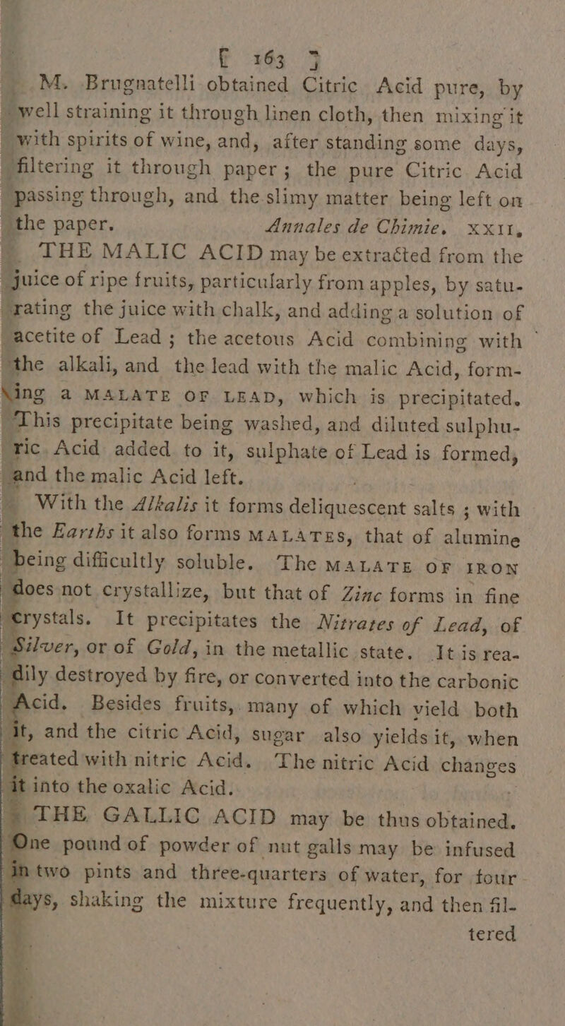 M. Brugnatelli obtained Citric Acid pure, by well straining it through linen cloth, then mixing it with spirits of wine, and, after standing some days, filtering it eget paper; the pure Citric. Acid passing through, and the.slimy matter being left on _ the paper. Annales de Chimie. x11, _ THE MALIC ACID may be extraéted from the “juice of ripe fruits, particularly from apples, by satu- “rating the juice with chalk, and adding a solution of “acetite of Lead ; the acetous Acid combining with “the alkali, and the lead with the malic Acid, form- Ming a MALATE oF LEAD, which is precipitated, ‘This precipitate being washed, and diluted sulphu- ric. Acid added to it, ablahats of Lead is formed, and the malic Acid left. With the d/kalis it forms iy ede oda salts ; with the Earths it also forms MALATES, that of cea being difficultly soluble. The MALATE OF IRON “does not crystallize, but that of Zinc forms in fine ie It precipitates the Nitrates of Lead, of Silver, or of Gold, in the metallic state. It is rea- i ally destroyed by fire, or converted into the carbonic . Besides fruits, many of which vield both Mt, and the citric Acid, sugar also yields it, when eated with nitric Acid. The nitric Acid changes 7 the oxalic Acid. x THE GALLIC ACID may be thus obtained. “One pound of powder of nut galls may be infused two pints and three-quarters of water, for four days, shaking the mixture frequently, and then 4l- 2 tered