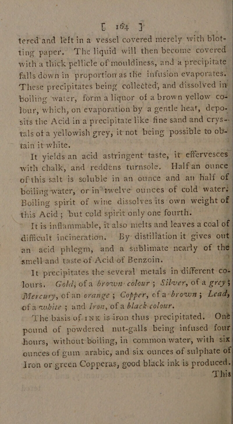 tered’'and left in a vessel covered merely with blot- ting paper. The liquid will then become covered with a thick pellicle of mouldiness, and ‘a precipitate falls down in proportion as the infusion evaporates. These precipitates being collected, and dissolved int boiling ‘water, forma liquor of a brown yellow co= our, which, on evaporation by a gentle heaf, depo- | sits the Acid ina precipitate like fine sand and crys-=- tals of a yellowish grey, it not being possible to ob- tain it-white. ' It yields an acid astringent’ taste, it effervesces | with chalk, and reddéns turnsole. Halfan ounce) ofthis salt is soluble in an ounce and an half of boiling: water, or'in*twelve ounces of cold water: Boiling spirit of wine dissolves its own weight of | this Acid; but cold spirit only one fourth. | It is inflammable, it also melts and leaves a Coal of | difficult incineration. By distillation it gives oth an acid phlegm, and a sublimate nearly of the smell-and taste of Acid of Benzoin. id It precipitates the several metals in ‘different: Com lours, Goldj ofa brown: colour ; Silver, ofa greys) Mercury, of an orange ; Copper, of a brown ; Lead, ofacwbise 3 and Iron, of a black-colour. ay The basis of.1NxK isiron thus precipitated. One pound of powdered nut-galls being infused four| hours, without boiling, in common water, with six ounces of gum arabic, ad SiX ounces of sulphate a