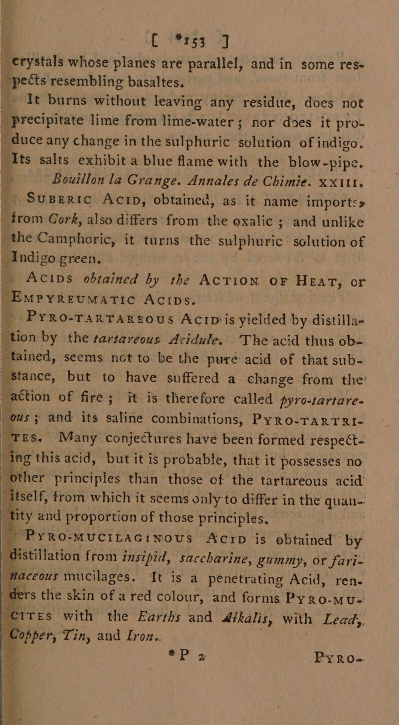 i | €rystals whose planes are parallel, and in some res- “pects resembling basaltes. It burns without leaving any residue, does not | precipitate lime from lime-water; nor does it pro- duce any change in the sulphuric solution of indigo. Its salts exhibit a blue flame with the blow-pipe. © | Bouillon la Grange. Annales de Chimie. xxt1t. SuBERic Acrp, obtained, as it name importss | from Cork, also differs from the oxalic ; and unlike the Camphoric, it turns the sulphuric solution of Indigo green. Acips obtained by the Action oF Heart, or | onbbasicbdinbubios ACIDs. _ PyRo-TARTAREOUS AcrID‘is yielded by distilla- “tion by the rartareous Acidule. The acid thus ob- tained, seems nct to be the pure acid of that sub- “Stance, but to have suffered a change from the’ action of fire; it is therefore called pyro-tartare- : ous; and its saline combinations, Pyro-TARTRI- | ‘TES. Many conjectures have been formed respect- f ing this acid, but it is probable, that it possesses no | ae principles than those of the tartareous acid ‘itself, from which it seems only to differ in the quan- tity and proportion of those principles. * PyRo-MUCILAGINoUS AcrD is obtained by Pstitarion from insipid, saccharine, gummy, or fari- taceous mucilages. It is a penetrating Acid, ren- ders the skin of a red colour, and forms Py kb. MU=: “crres with the Earths and Atkalis, with Leady, i Tin, and [roz.. add Gir Py RO-