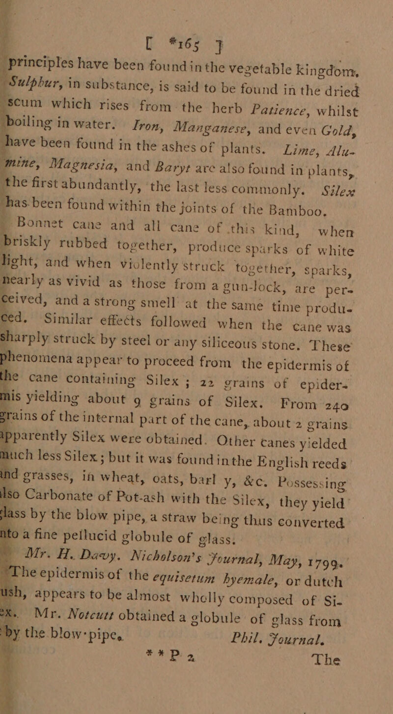 principles have been found inthe vezetable kingdom, Sulphur, in substance, is said to be found in the dried ‘scum which rises from the herb Patience, whilst boiling in water. Iron, Manganese, and even Gold, have been found in the ashes of plants. Lime, Alu- mine, Magnesia, and Baryt are also found in plants,, the first abundantly, ‘the last less commonly. Siles has been found within the joints of the Bamboo. | Bonnet cane and all cane of this kind, when briskly rubbed together, produce sparks of white licht, and when violently struck together, Sparks, nearly as vivid as those froma gun-lock, are per- Ceived, anda strong smell at the same time produ. ced. Similar effeéts followed when the cane was sharply struck by steel or any siliceous stone. These’ phenomena appear to proceed from the epidermis of the caneé containing Silex ; 22 grains of epiders mis yielding about 9 grains of Silex. From 240 rains of the internal part of the cane, about 2 grains 2 parently Silex were obtained. Other canes yielded much less Silex; but it was found inthe English reeds d grasses, in wheat, oats, barl ys &amp;c. Possessing Iso Carbonate of Pot-ash with the Silex, they yield’ Ss by the blow pipe, a straw being thus converted ito a fine pellucid globule of glass. | Mr. H. Davy. Nicholson's Journal, May, 1799. ‘The epidermis of the equisetum hyemale, or dutch sh, appears to be almost whelly composed of: Si- ek... Mr. Notcutt obtained a globule of glass from y the blow: pipes Phil. Fournal. ito oe The