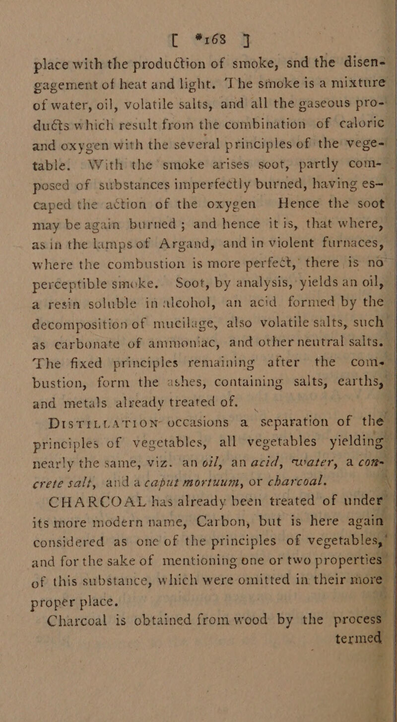 [ es. it place with the production of smoke, snd the disen= gagement of heat and light. The simoke is a mixture of water, oil, volatile salts, and all the gaseous pro-: duéts which result from the combination of caloric and oxygen with the several principles of the vege= table. With the smoke arises soot, partly com- ~~ posed of substances imperfectly burned, having es— | caped the action of the oxygen Hence the soot may be again burned; and hence itis, that where, asin the lampsof Argand, and in violent furnaces, where the combustion is more perfect,’ there is no perceptible smoke. Soot, by analysis, yields an oil, a resin soluble in alcohol, an acid formed by the decomposition of mucilage, also volatile salts, such’ as carbonate of ammoniac, and other neutral salts. — The fixed principles remaining after the coms. bustion, form the ashes, containing salts, earths, and metals already treated of. _ DISTILLATION occasions a separation of the say ples of vegetables, all vegetables yielding | nearly the same, viz. an oil, an acid, Water, a com | crete salt, and acaput mortuum, or charcoal. A) CHARCOAL has already been treated of under its more modern name, Carbon, but is here again considered as one of the principles of en and for the sake of mentioning one or two properties” of this substance, which were omitted in their more proper place. | Charcoal is obtained from wood by the prove termed