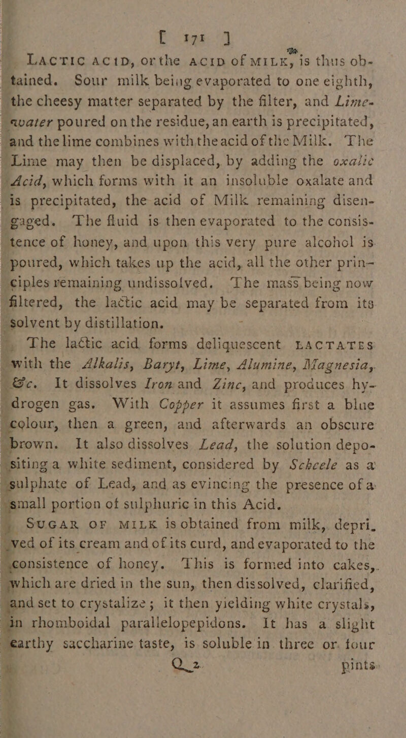 Eg (3 LACTIC ACc1D, orthe acip of MILE, is thus ob- |tained. Sour milk being evaporated to one eighth, | the cheesy matter separated by the filter, and Lime. _ avater poured on the residue, an earth is precipitated, “and the lime combines withtheacidofthe Milk. The Lime may then be displaced, by adding the oxaiic Acid, which forms with it an insoluble oxalate and 'is precipitated, the acid of Milk remaining disen- gaged. The fluid is then evaporated to the consis- _tence of honey, and upon this very pure alcohol is. _ poured, which takes up the acid, all the other prin- ciples remaining undissolved. ‘The mass being now filtered, the lactic acid may be separated from its “solvent by distillation. : | , The lattic acid forms deliquescent LACTATES with the Alkalis, Baryt, Lime, Alumine, Magnesia, Be. It dissolves Irom and Zinc, and produces. hy- drogen gas. With Coser it assumes first a blue “colour, then a green, and afterwards an obscure brown. It alsodissolves Lead, the solution depo- “siting a white sediment, considered by Scheele as a sulphate of Lead, and as evincing the presence of a small portion of sulphuric in this Acid. _ SuGAR oF MILK is obtained from milk,. depri. 4 ved of its cream and ofits curd, and evaporated to the “consistence of honey. ‘This is formed into cakes,. which are dried in the sun, then dissolved, clarified, dset to crystalize; it then yielding white crystals, in rhomboidal parallelopepidons. It has a slight eae saccharine taste, is. soluble in three or. four a ese pints ; ,