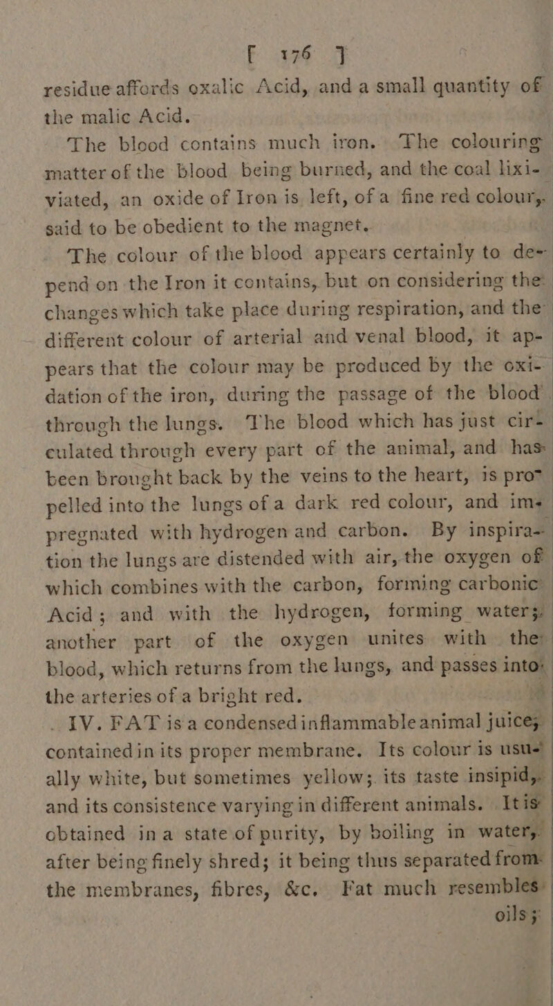 Fea residue affords oxalic Acid, and a small quantity of the malic Acid. The blood contains much iron. The colouring matter ofthe blood being burned, and the coal lixi- viated, an oxide of Iron is, left, of a fine red colour,. said to be obedient to the magnet. The colour of the blood appears certainly to de= pend on the Iron it contains, but on considering the: changes which take place during respiration, and the” different colour of arterial and venal blood, it ap- pears that the colour may be produced by the oxi dation of the iron, during the passage of the blood’. through the lungs. ‘The blood which has just cir- culated through every part of the animal, and has: been brought back by the veins to the heart, 1s prov pelled into the lungs of a dark red colour, and ims pregnated with hydrogen and carbon. By inspira= tion the lungs are distended with air, the oxygen of which combines with the carbon, forming carbonic Acid; and with the hydrogen, forming water.’ wienhes part of the oxygen unites with they blood, which returns from the lungs, and passes into# the arteries of a bright red. IV. FAT isa condensed inflammable animal dieu contained in its proper membrane. Its colour is usu! ally white, but sometimes yellow;. its taste insipid, and its consistence varying in different animals. It is: obtained ina state of purity, by boiling in water, after being finely shred; it being thus separated from: the membranes, fibres, &amp;c. Fat much resembles” oils ;: