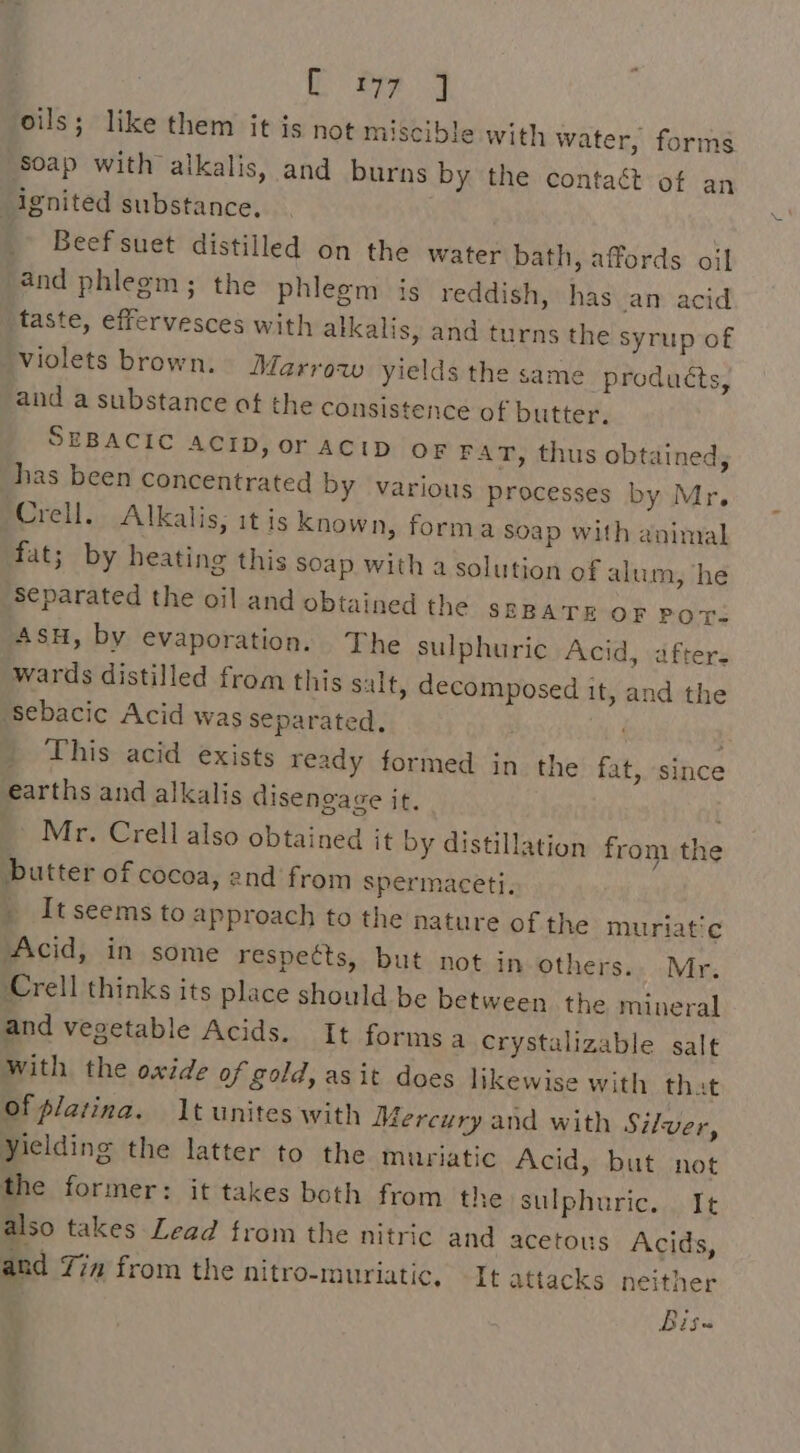 oils; like them it is not miscible with water, forms ‘Soap with alkalis, and burns by the contaét of an ignited substance. Beef suet distilled on the water bath, affords oil and phlegm; the phlegm is reddish, has an acid taste, effervesces with alkalis, and turns the syrup of violets brown. Marroaw yields the same products, and a substance at the consistence of butter. SEBACIC ACID, or ACID oF FAT, thus obtained, has been concentrated by various processes by Mr. Crell. Alkalis, it is known, forma soap with animal fat; by heating this soap with a solution of alum, he Separated the oil and obtained the szparr OF POT- AsH, by evaporation. The sulphuric Acid, after. wards distilled from this salt, decomposed it, and the Sebacic Acid was separated. . } » This acid exists ready formed in the fat, since earths and alkalis disengage it. Mr. Crell also obtained it by distillation from the butter of cocoa, end from spermaceti. _ Itseems to approach to the nature of the muriatic Acid, in some respects, but not in others. Mr. Crell thinks its place should be between the mineral and vegetable Acids. It formsa Crystalizable salt with the oxide of gold, asit does likewise with that of platina. 1t unites with Mercury and with Silver, Yielding the latter to the muriatic Acid, but not the former: it takes both from the sulphuric. It also takes Lead from the nitric and acetous Acids, and Yim from the nitro-muriatic. It attacks neither Bis