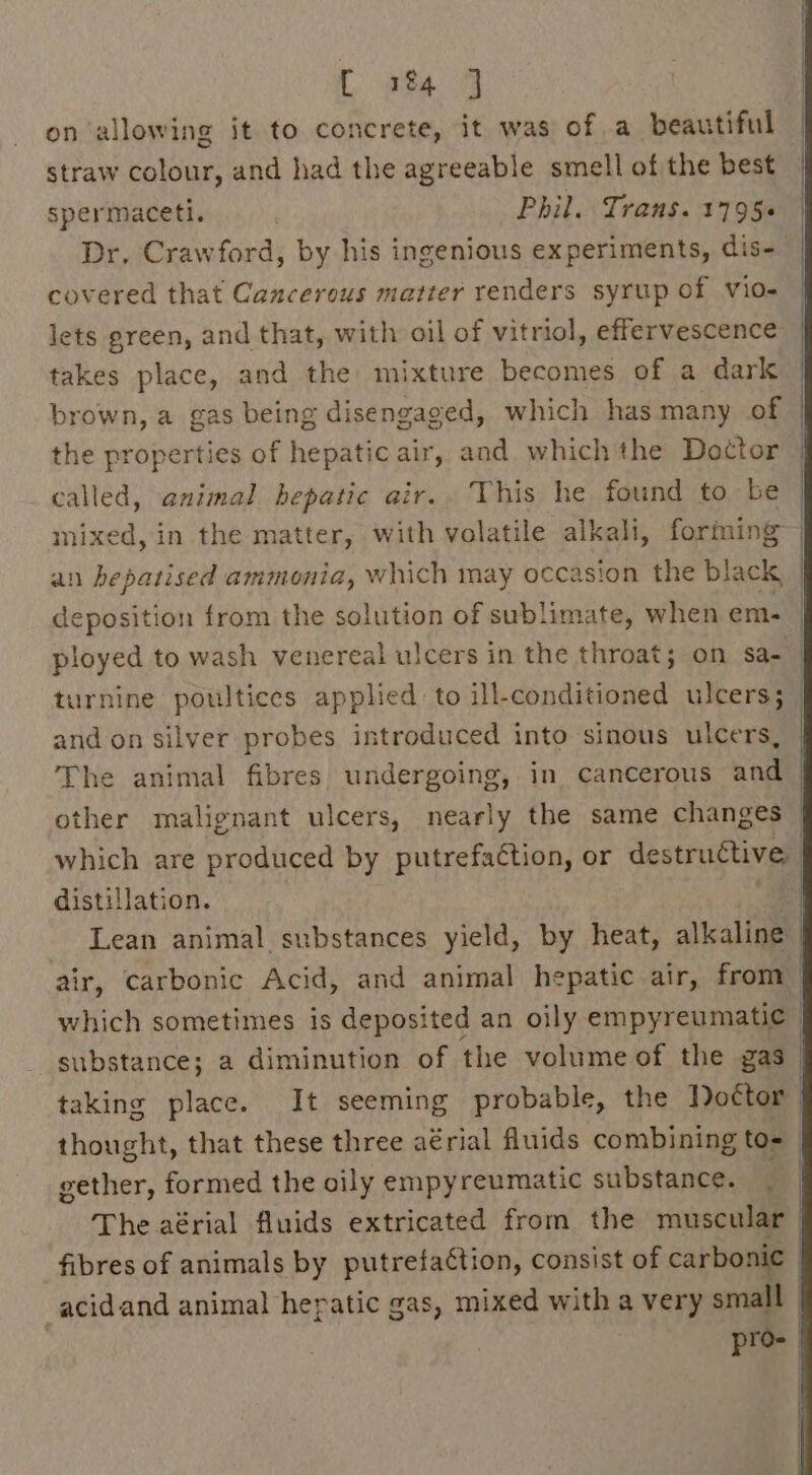 [ 1&amp;4 J on allowing it to concrete, it was of a beautiful straw colour, and had the agreeable smell of the best spermaceti. Phil. Trans. 1795. Dr. Crawford, by his ingenious experiments, dis- covered that Cancerous matter renders syrup of vio- lets green, and that, with oil of vitriol, effervescence takes place, and the mixture becomes of a dark brown, a gas being disengaged, which has many of the properties of hepatic air, and which the Doctor called, animal hepatic air.. This he found to be | mixed, in the matter, with volatile alkali, forming an hepatised ammonia, which may occasion the black _ deposition from the solution of sublimate, when em. ployed to wash venereal ulcers in the throat; on sa- turnine poultices applied: to ill-conditioned ulcers; | and on silver probes introduced into sinous ulcers, The animal fibres undergoing, in cancerous and other malignant ulcers, nearly the same changes which are produced by putrefaétion, or destructive distillation. ae Lean animal substances yield, by heat, alkaline air, carbonic Acid, and animal hepatic air, from: which sometimes is deposited an oily empyreumatic — substance; a diminution of the volume of the gas taking place. It seeming probable, the Doctor thought, that these three aérial fluids combining to= gether, formed the oily empyreumatic substance. : The aérial fluids extricated from the muscular | fibres of animals by putrefaction, consist of carbonic | _acidand animal hepatic gas, mixed with a very small pro-