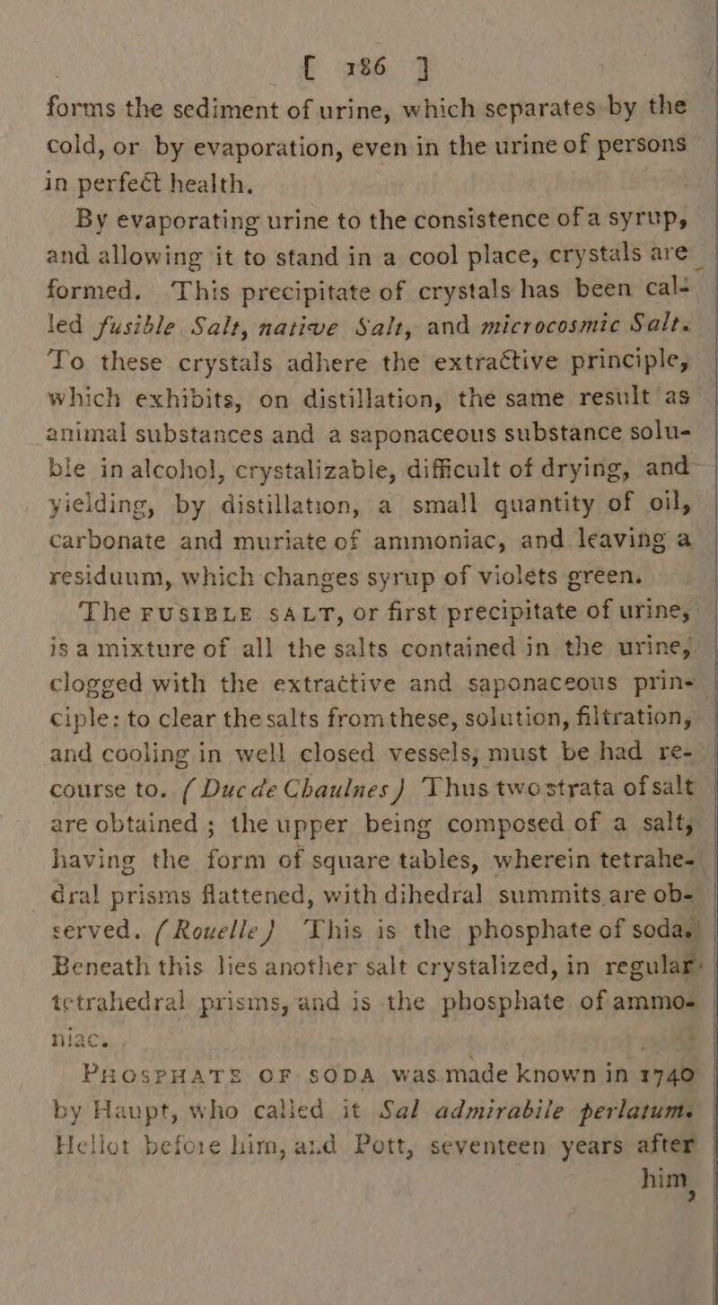 come the sediment of urine, which separates by the cold, or by evaporation, even in the urine of persons in perfeét health. By evaporating urine to the consistence of a syrup, and allowing it to stand in a cool place, crystals are_ formed. ‘This precipitate of crystals has been cal- | led fusible Salt, native Salt, and microcosmic Salt. To these crystals adhere the extractive principle, which exhibits, on distillation, the same result as animal substances and a saponaceous substance solu- ble in alcohol, crystalizable, difficult of drying, and yielding, by distillation, a small quantity of oil, carbonate and muriate of ammoniac, and leaving a residuum, which changes syrup of violets green. The rusisLe sALT, or first precipitate of urine, is a mixture of all the salts contained in the urine, clogged with the extractive and saponaceous prin=— ciple: to clear the salts from these, solution, filtration, and cooling in well closed vessels, must be had re- course to. ( Duc de Chaulnes) Thus twostrata of salt | are obtained ; the upper being composed of a salt, having the form of square tables, wherein tetrahe-_ dral prisms flattened, with dihedral summits are ob- served. (Rouelle) This is the phosphate of soda. Beneath this lies another salt crystalized, in regular’ tetrahedral prisms, and is the phosphate of ammo. niac. PHOSPHATE OF SODA was made known in vas / by Haupt, who called it Sal admirabile perlatum. Hellot before him, and Pott, seventeen years after him ’ P 266. 3 |