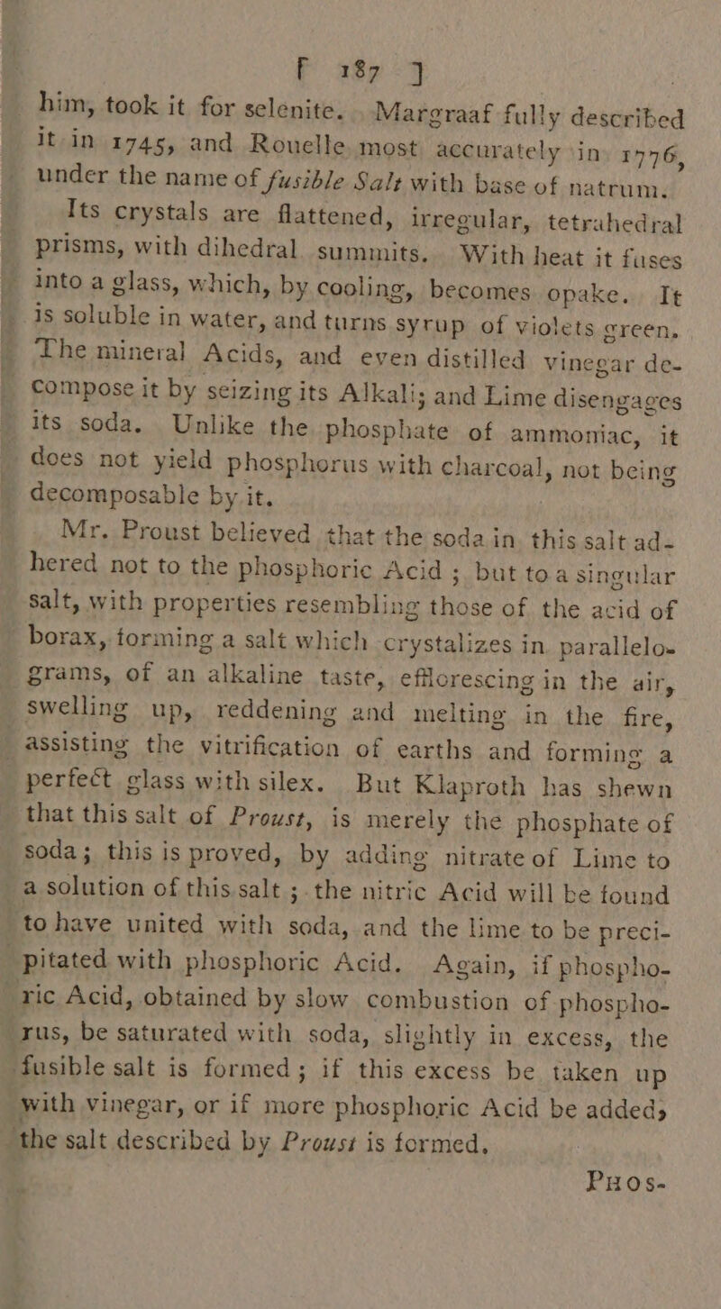 P 289 &lt;9 : him, took it for selenite. Margraaf fully described it-in 1745, and Rouelle. most accurately ‘ins 1776, under the name of fusible Salt with base of natrum. Its crystals are flattened, irregular, tetrahedral prisms, with dihedral. summits. With heat it fuses into a glass, which, by cooling, becomes opake. It _ 1s soluble in water, and Bilas | Hepat of violets green, The mineral Acids, and even distilled vinegar de- _ compose it by seizing its Alkali; ; and Lime disengages its soda. Unlike the phosph of ammoniac, it does not yield Phosphorus with charcoal, not being decomposable by it. Mr, Proust believed that the soda in. this salt ad- hered not to the phosphoric Acid ; but toa singular salt, with properties resembling Denke of the acid of borax, forming a salt which -crystalizes in parallelo- grams, of an alkaline taste, efilorescing in the air, swelling up, reddening and melting in the fire, assisting the Bier cation of earths and forming a perfect glass with silex. But Klaproth has shewn that this salt of Proust, is merely the phosphate of soda; this is proved, by adding nitrate of Lime to a solution of this.salt ;-the nitric Acid will be tound to have united with soda, and the lime to be preci- “pitated with phosphoric Acid. Again, if phospho- “ric Acid, obtained by slow combustion of phospho- ‘rus, be saturated with soda, slightly in excess, the fusible salt is formed; if this excess be taken up with vinegar, or if more phosphoric Acid be added “the salt described by Proust is formed, PHOs-